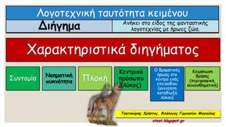 Λογοτεχνική ταυτότητα κειμένου
Διήγημα Ανήκει στο είδος της φανταστικής
λογοτεχνίας με ήρωες ζώα.
Χαρακτηριστικά διηγήματος
Συντομία
Νοηματική
πυκνότητα Πλοκή
Κεντρικό
πρόσωπο
(λύκος)
Ο δραματικός
ήρωας στο
κέντρο ενός
επεισοδίου
(ανελέητη
καταδίωξη
λύκου)
Κλιμάκωση
δράσης
(περιγραφική,
συναισθηματική)
Τσατσούρης Χρήστος, Φιλόλογος Γυμνασίου Μαγούλας
xtsat.blogspot.gr
 