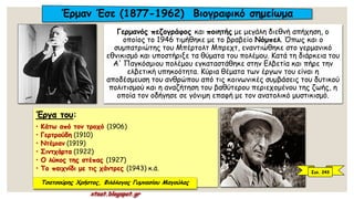 Γερμανός πεζογράφος και ποιητής με μεγάλη διεθνή απήχηση, ο
οποίος το 1946 τιμήθηκε με το βραβείο Νόμπελ. Όπως και ο
συμπατριώτης του Μπέρτολτ Μπρεχτ, εναντιώθηκε στο γερμανικό
εθνικισμό και υποστήριξε τα θύματα του πολέμου. Κατά τη διάρκεια του
Α' Παγκόσμιου πολέμου εγκαταστάθηκε στην Ελβετία και πήρε την
ελβετική υπηκοότητα. Κύρια θέματα των έργων του είναι η
αποδέσμευση του ανθρώπου από τις κοινωνικές συμβάσεις του δυτικού
πολιτισμού και η αναζήτηση του βαθύτερου περιεχομένου της ζωής, η
οποία τον οδήγησε σε γόνιμη επαφή με τον ανατολικό μυστικισμό.
Έργα του:
• Κάτω από τον τροχό (1906)
• Γερτρούδη (1910)
• Ντέμιαν (1919)
• Σιντχάρτα (1922)
• O λύκος της στέπας (1927)
• Το παιχνίδι με τις χάντρες (1943) κ.ά.
Έρμαν Έσε (1877-1962) Βιογραφικό σημείωμα
Σελ. 243
Τσατσούρης Χρήστος, Φιλόλογος Γυμνασίου Μαγούλας
xtsat.blogspot.gr
 