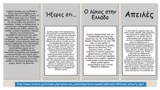 Σύμβολο δύναμης και ελευθερίας ο
λύκος στοιχειώνει θρύλους και
παραμύθια εδώ και χιλιάδες χρόνια. Η
αλήθεια όμως είναι ότι ο «κακός
λύκος» των παραμυθιών δεν είναι παρά
ένα τρωτό είδος που χρειάζεται
προστασία. Υπήρξε το θηλαστικό με τη
μεγαλύτερη γεωγραφική εξάπλωση
στον πλανήτη μας καθώς κάλυπτε όλο
σχεδόν το βόρειο ημισφαίριο. Σήμερα
εξαιτίας των συστηματικών
προσπαθειών εξόντωσης έχει χάσει
μεγάλο μέρος της ιστορικής του
επικράτειας. Στην Ευρώπη, εκτός από
την Ελλάδα, λύκους συναντά κανείς σε
μικρούς πληθυσμούς στην Πορτογαλία,
στην Ισπανία, στην Ιταλία, στις
σκανδιναβικές χώρες και σε
μεγαλύτερους πληθυσμούς στα
ανατολικά της Ευρώπης ενώ πρόσφατα
επανεμφανίστηκε στη Γαλλία, στην
Ελβετία και στη Γερμανία. Στην Ελλάδα
η εξάπλωσή του εκτείνεται σε όλο
σχεδόν το ηπειρωτικό ανάγλυφο της
χώρας, βόρεια της Βοιωτίας.
Ήξερες ότι...
Ο λύκος τρέχει πολύ γρήγορα (έως
45 χλμ/ώρα) και κολυμπά καλά. Ζει
σε αγέλες για καλύτερα αποτελέσματα
στο κυνήγι. Αρχηγός είναι το πιο
δυνατό ζώο της αγέλης (αρσενικό ή
θηλυκό) και μαζί με το ταίρι του είναι
το αναπαραγωγικό ζευγάρι της
αγέλης. Ενώ ως σαρκοφάγο ο λύκος
έχει εξελιχθεί ώστε να τρέφεται
κυρίως με άγρια φυτοφάγα ζώα, σε
περίπτωση που αυτά εκλείπουν
στρέφεται σε μικρότερα ζώα,
κτηνοτροφικά ζώα, ή ακόμα και σε
σκουπίδια ή νεκρά ζώα).Οι λύκοι
μπορούν να εντοπίσουν το θήραμά
τους από απόσταση 3 χλμ μόνο από τη
μυρωδιά. Ένας λύκος μπορεί να
ακούσει το ουρλιαχτό ενός άλλου
λύκου από απόσταση έως και 10 χλμ,
όταν ο άνθρωπος αντιλαμβάνεται
απόλυτη σιωπή.
Ο λύκος στην
Ελλάδα
Ο λύκος εξαφανίστηκε από την
Πελοπόννησο στο τέλος της
δεκαετίας του ‘30. Στην Ελλάδα
σήμερα υπολογίζεται ότι ζουν 700
λύκοι σε όλο σχεδόν το
ηπειρωτικό ανάγλυφο της χώρας,
βόρεια της Βοιωτίας. Στις
περιοχές αυτές, ο λύκος
επιβιώνει σε πολλές μικρές και
απομονωμένες μεταξύ τους
ομάδες, με εντονότερη παρουσία
σε σημεία όπου υπάρχει νομαδική
κτηνοτροφία ή όπου υφίστανται
ακόμη μεγάλα ορεινά
συγκροτήματα χωρίς έντονη
ανθρώπινη παρουσία.
Απειλές
Η ελάττωση της φυσικής λείας του
λύκου (ελάφι, ζαρκάδι, αγριογούρουνο)
που οφείλεται σε ανθρωπογενείς
παράγοντες, τον στρέφει προς τα
κτηνοτροφικά ζώα, γεγονός που
επιτείνει τη σύγκρουση ανθρώπου-
λύκου. Οι παγάνες και τα
δηλητηριασμένα δολώματα συνεχίζουν
να αποτελούν ευρύτατα διαδεδομένες
πρακτικές θανάτωσης λύκων αν και ο
νόμος, ήδη από το 1991, απαγορεύει
αυστηρά τη χρήση τους. Επίσης, η
επέκταση της ανθρώπινης
δραστηριότητας ακόμα και σε
δυσπρόσιτες και απομακρυσμένες
περιοχές, τα μεγάλα τεχνικά έργα, η
διάνοιξη εκτεταμένου και ανεξέλεγκτου
δικτύου δασικών δρόμων, η επέκταση
των βοσκοτόπων και η μείωση των
δασικών εκτάσεων, οδηγούν σταδιακά
στην υποβάθμιση των βιοτόπων του
λύκου απειλώντας την επιβίωσή του
http://www.arcturos.gr/el/index.php?option=ozo_content&perform=view&id=6&Itemid=2#sthash.yXriyoTg.dpuf
 