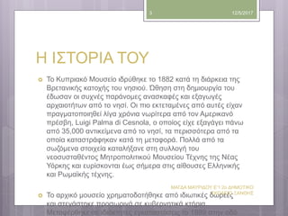 Η ΙΣΤΟΡΙΑ ΤΟΥ
 Το Κυπριακό Μουσείο ιδρύθηκε το 1882 κατά τη διάρκεια της
Βρετανικής κατοχής του νησιού. Ώθηση στη δημιουργία του
έδωσαν οι συχνές παράνομες ανασκαφές και εξαγωγές
αρχαιοτήτων από το νησί. Οι πιο εκτεταμένες από αυτές είχαν
πραγματοποιηθεί λίγα χρόνια νωρίτερα από τον Αμερικανό
πρέσβη, Luigi Palma di Cesnola, ο οποίος είχε εξαγάγει πάνω
από 35,000 αντικείμενα από το νησί, τα περισσότερα από τα
οποία καταστράφηκαν κατά τη μεταφορά. Πολλά από τα
σωζόμενα στοιχεία καταλήξανε στη συλλογή του
νεοσυσταθέντος Μητροπολιτικού Μουσείου Τέχνης της Νέας
Υόρκης και ευρίσκονται έως σήμερα στις αίθουσες Ελληνικής
και Ρωμαϊκής τέχνης.
 Το αρχικό μουσείο χρηματοδοτήθηκε από ιδιωτικές δωρεές
και στεγάστηκε προσωρινά σε κυβερνητικά κτήρια.
Μεταφέρθηκε σε ιδιόκτητες εγκαταστάσεις το 1889 στην οδό
12/5/2017
ΜΑΓΔΑ ΜΑΥΡΙΔΟΥ Ε'1 2ο ΔΗΜΟΤΙΚΟ
ΣΧΟΛΕΙΟ ΞΑΝΘΗΣ
3
 