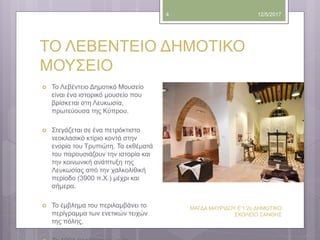 ΤΟ ΛΕΒΕΝΤΕΙΟ ΔΗΜΟΤΙΚΟ
ΜΟΥΣΕΙΟ
12/5/2017
ΜΑΓΔΑ ΜΑΥΡΙΔΟΥ Ε'1 2ο ΔΗΜΟΤΙΚΟ
ΣΧΟΛΕΙΟ ΞΑΝΘΗΣ
4
 Το Λεβέντειο Δημοτικό Μουσείο
είναι ένα ιστορικό μουσείο που
βρίσκεται στη Λευκωσία,
πρωτεύουσα της Κύπρου.
 Στεγάζεται σε ένα πετρόκτιστο
νεοκλασικό κτίριο κοντά στην
ενορία του Τρυπιώτη. Τα εκθέματά
του παρουσιάζουν την ιστορία και
την κοινωνική ανάπτυξη της
Λευκωσίας από την χαλκολιθική
περίοδο (3900 π.Χ.) μέχρι και
σήμερα.
 Το έμβλημα του περιλαμβάνει το
περίγραμμα των εvετικώv τειχών
της πόλης.
 