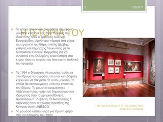 Η ΙΣΤΟΡΙΑ ΤΟΥ
12/5/2017
ΜΑΓΔΑ ΜΑΥΡΙΔΟΥ Ε'1 2ο ΔΗΜΟΤΙΚΟ
ΣΧΟΛΕΙΟ ΞΑΝΘΗΣ
5
 Το κτίριο στο οποίο στεγάζεται σήμερα το
μουσείο κτίστηκε το 1892. Πρώτος του
ιδιοκτήτης ήταν ο έμπορος Ιωάννης
Ευαγγελίδης. Αργότερα πέρασε στα χέρια
του εγγονού του Θεμιστοκλής Δέρβης,
γιατρός και δήμαρχος Λευκωσίας με το
Κυπριακού Εθνικού Κόμματος για 28
συναπτά έτη. Ο Δέρβης εγκατέστησε στο
κτίριο τόσο το ιατρείο του όσο και το πολιτικό
του γραφείο.
 Το 1984 ο δήμαρχος Λευκωσίας πρότεινε
στο ίδρυμα να αγοράσει το υπό κατεδάφιση
κτίριο και να στεγάσει σε αυτό μουσείο, το
οποίο θα λειτουργούσε υπό την εποπτεία
του δήμου. Το μουσείο ονομάστηκε
Λεβέντειο προς τιμήν του δημιουργού του
ιδρύματος που το χρηματοδότησε,
Αναστάσιου Γ. Λεβέντη. Ο Αναστάσιος Γ.
Λεβέντης ήταν ο πρώτος πρέσβης της
Κύπρου στην UNESCO.
 Το μουσείο λειτούργησε για πρώτη φορά
στις 20 Απριλίου του 1989.
 