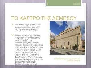 ΤΟ ΚΑΣΤΡΟ ΤΗΣ ΛΕΜΕΣΟΥ
12/5/2017
ΜΑΓΔΑ ΜΑΥΡΙΔΟΥ Ε'1 2ο ΔΗΜΟΤΙΚΟ
ΣΧΟΛΕΙΟ ΞΑΝΘΗΣ
6
 Το Κάστρο της Λεμεσού είναι
μεσαιωνικό κτίσμα στη πόλη
της Λεμεσού στην Κύπρο.
 Το κάστρο πήρε τη σημερινή
του μορφή το 1590 περίπου,
κατά τη περίοδο της
τουρκοκρατίας και χτιστηκε
πάνω σε προγενέστερο κάστρο
πολύ μεγαλύτερων διαστάσεων.
Η αρχαιότερη αναφορά για το
κάστρο της Λεμεσού μας
έρχεται από το 1128 όταν ο
Φρειδερίκος ο Β' της Γερμανίας
φυλάκισε εκεί ομήρους από τον
αντιβασιλέα της Κύπρου
Ιβελίνο. Η αναφορά αυτή
αποτελεί σοβαρή ένδειξή στο
 