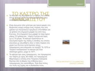 ΤΟ ΚΑΣΤΡΟ ΤΗΣ
ΑΜΜΟΧΩΣΤΟΥ
12/5/2017
ΜΑΓΔΑ ΜΑΥΡΙΔΟΥ Ε'1 2ο ΔΗΜΟΤΙΚΟ
ΣΧΟΛΕΙΟ ΞΑΝΘΗΣ
8
 Το Κάστρο της Αμμόχωστου ή Πύργος του Οθέλο
όπως είναι γνωστό στην Κύπρο βρίσκεται στην
κατεχόμενη Αμμόχωστο.
 Είναι άγνωστο πότε χτίστηκε για πρώτη φορά, στη
Βυζαντινή εποχή υπήρχε ένας πύργος που στα
χρόνια των Λουζιτιανών ηγεμόνων επεκτάθηκε για
να φτάσει στη σημερινή μορφή του από τους
Ενετούς. Στη σημερινή τους μορφή τα τείχη έχουν
μήκος 3,5 χιλιόμετρα , πάχος 4 μέτρα και ύψος
(μ.ο.) 10 μέτρα. Το κάστρο προστάτευε το
εσωτερικό λιμάνι της πόλης η είσοδος του οποίου
κλεινόταν με αλυσίδα[1], όταν η πόλη πέρασε στα
χέρια των Ενετών αυτοί έχτισαν νέους
προμαχώνες και ενίσχυσαν τα τείχη[2]. Το 1570 οι
Τούρκοι πολιόρκησαν το κάστρο για έναν
ολόκληρο χρόνο, μέχρι το 1571 .
 Το κάστρο έχει τρεις προμαχώνες, τον προμαχώνα
του Τοξότη με ύψος 36 πόδια, τον προμαχώνα
Μαρτινέγκο ο οποίος στην Τούρκικη πολιορκία
δέχτηκε όλο το βάρος της επίθεσης και ο
προμαχώνας του ναυστάθμου. Έχει δύο πύλες,
την πύλη της ξηράς και τη θαλάσσια πύλη.
 