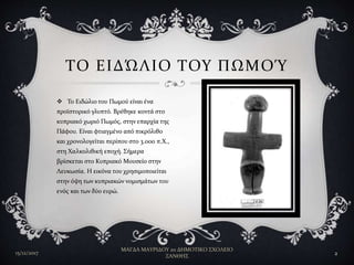  Το Ειδώλιο του Πωμού είναι ένα
προϊστορικό γλυπτό. Βρέθηκε κοντά στο
κυπριακό χωριό Πωμός, στην επαρχία της
Πάφου. Είναι φτιαγμένο από πικρόλιθο
και χρονολογείται περίπου στο 3.000 π.Χ.,
στη Χαλκολιθική εποχή. Σήμερα
βρίσκεται στο Κυπριακό Μουσείο στην
Λευκωσία. Η εικόνα του χρησιμοποιείται
στην όψη των κυπριακών νομισμάτων του
ενός και των δύο ευρώ.
ΤΟ ΕΙΔΏΛΙΟ ΤΟΥ ΠΩΜΟΎ
15/12/2017
ΜΑΓΔΑ ΜΑΥΡΙΔΟΥ 2ο ΔΗΜΟΤΙΚΟ ΣΧΟΛΕΙΟ
ΞΑΝΘΗΣ
2
 