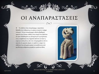  Το ειδώλιο είναι σταυρόσχημο, παριστάνει
δηλαδή έναν άνθρωπο με τα χέρια ανοιχτά σε σχήμα
σταυρού. Τέτοια σταυρόσχημα ειδώλια βρέθηκαν
αρκετά στην Κύπρο, καθώς στην εποχή τους φαίνεται
ότι ήταν διαδεδομένα ως φυλαχτά για τη γονιμότητα,
ενώ η συμβολική τους σημασία φαίνεται να ήταν η
ευχή για καλή γέννα, κάτι που υπογραμμίζεται από το
γεγονός ότι μερικές φορές το οριζόντιο τμήμα του
ειδώλιου (τα απλωμένα χέρια) αντικαθίσταται από
μια δεύτερη ανθρώπινη μορφή σε οριζόντια θέση
ΟΙ ΑΝΑΠΑΡΑΣΤΆΣΕΙΣ
15/12/2017
ΜΑΓΔΑ ΜΑΥΡΙΔΟΥ 2ο ΔΗΜΟΤΙΚΟ ΣΧΟΛΕΙΟ
ΞΑΝΘΗΣ
3
 