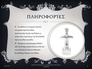  Το ειδώλιο του Πωμού αποτελεί
ένα χαρακτηριστικό είδος
προϊστορικής τέχνης της Κύπρου η
οποία είναι συγγενής με την Κυκλαδική
τέχνη της ίδιας περιόδου.
 Παρόμοια σταυρόσχημα ειδώλια
από την Κύπρο μπορεί κανείς να δει και
στη συλλογή Ζιντίλη στο Μουσείο
Κυκλαδικής Τέχνης στην Αθήνα.
ΠΛΗΡΟΦΟΡΊΕΣ
15/12/2017
ΜΑΓΔΑ ΜΑΥΡΙΔΟΥ 2ο ΔΗΜΟΤΙΚΟ ΣΧΟΛΕΙΟ
ΞΑΝΘΗΣ
5
 