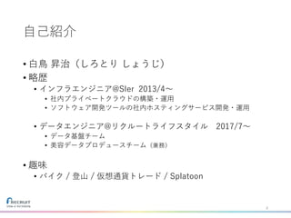 自己紹介
• 白鳥 昇治（しろとり しょうじ）
• 略歴
• インフラエンジニア@SIer 2013/4〜
• 社内プライベートクラウドの構築・運用
• ソフトウェア開発ツールの社内ホスティングサービス開発・運用
• データエンジニア@リクルートライフスタイル 2017/7〜
• データ基盤チーム
• 美容データプロデュースチーム（兼務）
• 趣味
• バイク / 登山 / 仮想通貨トレード / Splatoon
2
 