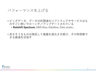 パフォーマンスを上げる
• ビッグデータ、データ分析関連のソフトウェアやサービスはも
のすごい勢いでローンチ／アップデートされている
• Redshift Spectrum, AWS Glue, Dataflow, Data studio...
• 良さそうなものは検証して基盤を進化させ続け、その時想像で
きる最適を目指す
30
 