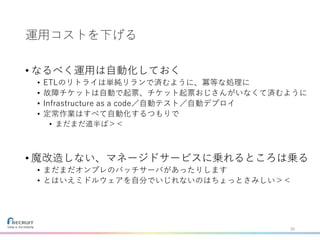 運用コストを下げる
• なるべく運用は自動化しておく
• ETLのリトライは単純リランで済むように、冪等な処理に
• 故障チケットは自動で起票、チケット起票おじさんがいなくて済むように
• Infrastructure as a code／自動テスト／自動デプロイ
• 定常作業はすべて自動化するつもりで
• まだまだ道半ば＞＜
• 魔改造しない、マネージドサービスに乗れるところは乗る
• まだまだオンプレのバッチサーバがあったりします
• とはいえミドルウェアを自分でいじれないのはちょっとさみしい＞＜
35
 