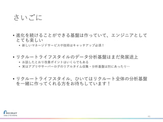 さいごに
• 進化を続けることができる基盤は作っていて、エンジニアとして
とても楽しい
• 新しいマネージドサービスや技術はキャッチアップ必須！
• リクルートライフスタイルのデータ分析基盤はまだ発展途上
• お話したとおり改善ポイントはいくらでもある
• 実はアプリやサーバーログのリアルタイム収集・分析基盤は別にあったり…
• リクルートライフスタイル、ひいてはリクルート全体の分析基盤
を一緒に作ってくれる方をお待ちしています！
43
 