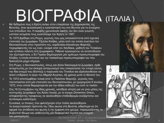 ΒΙΟΓΡΑΦΙΑ (ΙΤΑΛΙΑ )
 Με δεδομένο πως η Κρήτη ανήκε στην επικράτεια της Δημοκρατίας της
Βενετίας, ήταν φυσιολογική η εγκατάστασή του στη Βενετία για τη συνέχιση
των σπουδών του. Η ακριβής χρονολογία άφιξής του δεν είναι γνωστή,
ωστόσο εκτιμάται πως εγκατέλειψε την Κρήτη το 1567.
 Το 1570 βρέθηκε στη Ρώμη, γεγονός που μας αποκαλύπτεται από σχετική
επιστολή του ζωγράφου Τζούλιο Κλόβιο, μέσα από την οποία συστήνει τον
Θεοτoκόπουλο στον προστάτη του, καρδινάλιο Αλεσάντρο Φαρνέζε,
περιγράφοντάς τον ως έναν «νεαρό από τον Χάνδακα, μαθητή του Τιτσιάνο»
και «σπάνιο ταλέντο στη ζωγραφική». Πιθανά προκειμένου να ανταποδώσει
την εξυπηρέτηση, ο Ελ Γκρέκο δημιούργησε μία ημίσωμη προσωπογραφία του
Κλόβιο, η οποία αποτελεί και την παλαιότερη προσωπογραφία του που
διασώζεται μέχρι σήμερα.
 Στη Ρώμη, ο Θεοτοκόπουλος, όπως και άλλοι διακεκριμένοι ζωγράφοι, ήρθε
αντιμέτωπος με τον σκληρό ανταγωνισμό που επικρατούσε την εποχή εκείνη,
την ίδια στιγμή που δέσποζε η παρουσία του Τιτσιάνο και εξακολουθούσε να
ασκεί επίδραση το έργο του Μιχαήλ Άγγελου, έξι χρόνια μετά το θάνατό του.
 Το 1572 αποπέμφθηκε τελικά από το Παλάτσο Φαρνέζε, γεγονός που
πιστοποιείται από μία επιστολή του Θεοτοκόπουλου, με ημερομηνία 6 Ιουλίου
1572, στην οποία διαμαρτύρεται για την άδικη εκδίωξή του από το παλάτι.
 Στις 18 Σεπτεμβρίου της ίδιας χρονιάς, κατέθεσε αίτηση για να γίνει μέλος της
συντεχνίας ζωγράφων του Αγίου Λουκά, με το όνομα Domenico Greco,
αποφασίζοντας προφανώς να ακολουθήσει σταδιοδρομία ανεξάρτητου και
αυτόνομου καλλιτέχνη.
 Συνολικά, οι πίνακες που φιλοτέχνησε στην Ιταλία ακολούθησαν
τα αναγεννησιακά πρότυπα του 16ου αιώνα στη Βενετία, ειδικότερα σε ότι
αφορά την απόδοση του φωτός ή την έμφαση στο χρώμα, παραμερίζοντας το
βυζαντινό ιδίωμα και υιοθετώντας μία διαφορετική τεχνική και στοιχεία
του μανιερισμού.
18/9/2017
Αλή Ογλού Ντάλα - ΣΤ΄1 - 2ο Δημοτικό Σχολείο
Ξάνθης - Ιστορία - Ελ Γκρέκο 4
 