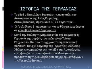 ΙΣΤΟΡΙΑ ΤΗΣ ΓΕΡΜΑΝΙΑΣ
 Το 1806 ο Ναπολέων Βοναπάρτης αναγκάζει τον
Αυτοκράτορα της Αγίας Ρωμαϊκής
Αυτοκρατορίας, Φραγκίσκο Β΄, να παραιτηθεί.
 Ο Γουλιέλμος Β΄ παραιτείται και το Ράιχ μετατρέπεται
σε κοινοβουλευτική δημοκρατία.
 Μετά την πτώση της Δημοκρατίας της Βαϊμάρης η
Γερμανία της μορφής του ναζιστικούΤρίτου
Ράιχ ακολουθεί από το 1933 αυστηρή επεκτατική
πολιτική: το 1938 ο ηγέτης της Γερμανίας, Αδόλφος
Χίτλερ, ενσωματώνει την πατρίδα της Αυστρίας και
εξασφαλίζει με τη συμφωνία του Μονάχου την
προσάρτηση της Σουδητίας (περιοχή Γερμανόφωνων
τηςΤσεχοσλοβακίας).
6/5/2017Αλή Ογλού Ντάλια - Ε΄1 - 2ο Δημοτικό Σχολείο Ξάνθης - T4E - ΓΕΡΜΑΝΙΑ 10
 