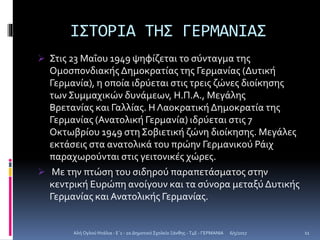 ΙΣΤΟΡΙΑ ΤΗΣ ΓΕΡΜΑΝΙΑΣ
 Στις 23 Μαΐου 1949 ψηφίζεται το σύνταγμα της
Ομοσπονδιακής Δημοκρατίας της Γερμανίας (Δυτική
Γερμανία), η οποία ιδρύεται στις τρεις ζώνες διοίκησης
των Συμμαχικών δυνάμεων, Η.Π.Α., Μεγάλης
Βρετανίας και Γαλλίας. Η Λαοκρατική Δημοκρατία της
Γερμανίας (Ανατολική Γερμανία) ιδρύεται στις 7
Οκτωβρίου 1949 στηΣοβιετική ζώνη διοίκησης. Μεγάλες
εκτάσεις στα ανατολικά του πρώην Γερμανικού Ράιχ
παραχωρούνται στις γειτονικές χώρες.
 Με την πτώση του σιδηρού παραπετάσματος στην
κεντρική Ευρώπη ανοίγουν και τα σύνορα μεταξύ Δυτικής
Γερμανίας και Ανατολικής Γερμανίας.
6/5/2017Αλή Ογλού Ντάλια - Ε΄1 - 2ο Δημοτικό Σχολείο Ξάνθης - T4E - ΓΕΡΜΑΝΙΑ 11
 