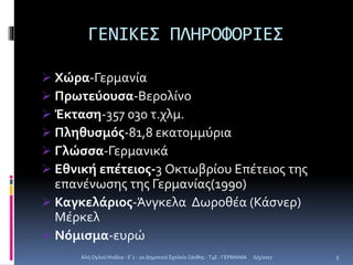 ΓΕΝΙΚΕΣ ΠΛΗΡΟΦΟΡΙΕΣ
 Χώρα-Γερμανία
 Πρωτεύουσα-Βερολίνο
 Έκταση-357 030 τ.χλμ.
 Πληθυσμός-81,8 εκατομμύρια
 Γλώσσα-Γερμανικά
 Εθνική επέτειος-3 Οκτωβρίου Επέτειος της
επανένωσης της Γερμανίας(1990)
 Καγκελάριος-Άνγκελα Δωροθέα (Κάσνερ)
Μέρκελ
 Νόμισμα-ευρώ
6/5/2017Αλή Ογλού Ντάλια - Ε΄1 - 2ο Δημοτικό Σχολείο Ξάνθης - T4E - ΓΕΡΜΑΝΙΑ 3
 
