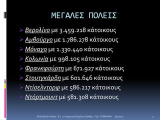 ΜΕΓΑΛΕΣ ΠΟΛΕΙΣ
 Βερολίνο με 3.459.218 κάτοικους
 Αμβούργο με 1.786.278 κάτοικους
 Μόναχο με 1.330.440 κάτοικους
 Κολωνία με 998.105 κάτοικους
 Φρανκφούρτη με 671.927 κάτοικους
 Στουτγκάρδη με 601.646 κάτοικους
 Ντίσελντορφ με 586.217 κάτοικους
 Ντόρτμουντ με 581.308 κάτοικους
6/5/2017Αλή Ογλού Ντάλια - Ε΄1 - 2ο Δημοτικό Σχολείο Ξάνθης - T4E - ΓΕΡΜΑΝΙΑ 4
 