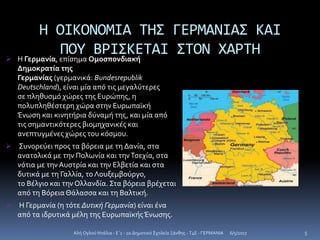 Η ΟΙΚΟΝΟΜΙΑ ΤΗΣ ΓΕΡΜΑΝΙΑΣ ΚΑΙ
ΠΟΥ ΒΡΙΣΚΕΤΑΙ ΣΤΟΝ ΧΑΡΤΗ Η Γερμανία, επίσημα Ομοσπονδιακή
Δημοκρατία της
Γερμανίας (γερμανικά: Bundesrepublik
Deutschland), είναι μία από τις μεγαλύτερες
σε πληθυσμό χώρες της Ευρώπης, η
πολυπληθέστερη χώρα στην Ευρωπαϊκή
Ένωση και κινητήρια δύναμή της, και μία από
τις σημαντικότερες βιομηχανικές και
ανεπτυγμένες χώρες του κόσμου.
 Συνορεύει προς τα βόρεια με τη Δανία, στα
ανατολικά με την Πολωνία και τηνΤσεχία, στα
νότια με τηνΑυστρία και την Ελβετία και στα
δυτικά με τη Γαλλία, το Λουξεμβούργο,
το Βέλγιο και την Ολλανδία. Στα βόρεια βρέχεται
από τη Βόρεια Θάλασσα και τη Βαλτική.
 Η Γερμανία (η τότε Δυτική Γερμανία) είναι ένα
από τα ιδρυτικά μέλη της ΕυρωπαϊκήςΈνωσης.
6/5/2017Αλή Ογλού Ντάλια - Ε΄1 - 2ο Δημοτικό Σχολείο Ξάνθης - T4E - ΓΕΡΜΑΝΙΑ 5
 