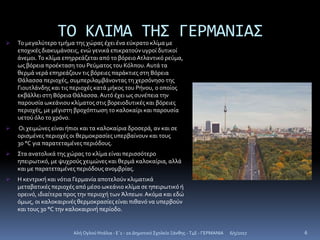 ΤΟ ΚΛΙΜΑ ΤΗΣ ΓΕΡΜΑΝΙΑΣ Το μεγαλύτερο τμήμα της χώρας έχει ένα εύκρατο κλίμα με
εποχικές διακυμάνσεις, ενώ γενικά επικρατούν υγροί δυτικοί
άνεμοι.Το κλίμα επηρρεάζεται από το βόρειοΑτλαντικό ρεύμα,
ως βόρεια προέκταση του Ρεύματος του Κόλπου.Αυτά τα
θερμά νερά επηρεάζουν τις βόρειες παράκτιες στη Βόρεια
Θάλασσα περιοχές, συμπεριλαμβάνοντας τη χερσόνησο της
Γιουτλάνδης και τις περιοχές κατά μήκος του Ρήνου, ο οποίος
εκβάλλει στη ΒόρειαΘάλασσα.Αυτό έχει ως συνέπεια την
παρουσία ωκεάνιου κλίματος στις βορειοδυτικές και βόρειες
περιοχές, με μέγιστη βροχόπτωση το καλοκαίρι και παρουσία
υετού όλο το χρόνο.
 Οι χειμώνες είναι ήπιοι και τα καλοκαίρια δροσερά, αν και σε
ορισμένες περιοχές οι θερμοκρασίες υπερβαίνουν και τους
30 °C για παρατεταμένες περιόδους.
 Στα ανατολικά της χώρας το κλίμα είναι περισσότερο
ηπειρωτικό, με ψυχρούς χειμώνες και θερμά καλοκαίρια, αλλά
και με παρατεταμένες περιόδους ανομβρίας.
 Η κεντρική και νότια Γερμανία αποτελούν κλιματικά
μεταβατικές περιοχές από μέσο ωκεάνιο κλίμα σε ηπειρωτικό ή
ορεινό, ιδιαίτερα προς την περιοχή των Άλπεων.Ακόμα και εδώ
όμως, οι καλοκαιρινές θερμοκρασίες είναι πιθανό να υπερβούν
και τους 30 °C την καλοκαιρινή περίοδο.
6/5/2017Αλή Ογλού Ντάλια - Ε΄1 - 2ο Δημοτικό Σχολείο Ξάνθης - T4E - ΓΕΡΜΑΝΙΑ 6
 