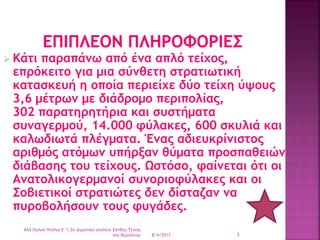  Κάτι παραπάνω από ένα απλό τείχος,
επρόκειτο για μια σύνθετη στρατιωτική
κατασκευή η οποία περιείχε δύο τείχη ύψους
3,6 μέτρων με διάδρομο περιπολίας,
302 παρατηρητήρια και συστήματα
συναγερμού, 14.000 φύλακες, 600 σκυλιά και
καλωδιωτά πλέγματα. Ένας αδιευκρίνιστος
αριθμός ατόμων υπήρξαν θύματα προσπαθειών
διάβασης του τείχους. Ωστόσο, φαίνεται ότι οι
Ανατολικογερμανοί συνοριοφύλακες και οι
Σοβιετικοί στρατιώτες δεν δίσταζαν να
πυροβολήσουν τους φυγάδες.
8/4/2017
Αλή Ογλού Ντάλια-Ε΄1-2ο Δημοτικό σχολείο Ξάνθης-Τείχος
του Βερολίνου 3
 