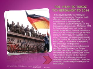 Η συνεργασία μεταξύ των τεσσάρων
κατοχικών δυνάμεων της Γερμανίας έλαβε
τέλος το 1948 όταν η Σοβιετική
Ένωση ανέστειλε την συμμετοχή της
στο Συμμαχικό Συμβούλιο Ελέγχου και στη
Διασυμμαχική Διοίκηση στις 19 Μαρτίου 1948.
Οι Σοβιετικοί ξεκίνησαν, από εκείνη την
στιγμή, παρενόχληση των επικοινωνιών των
Δυτικών με το Δυτικό Βερολίνο, με απώτερο
στόχο, το πιθανότερο, την εξώθησή τους
στην εγκατάλειψη της πρώην πρωτεύουσας
του Ράιχ. Από τις 24 Ιουνίου 1948 έως τις 12
Μαΐου 1949, ο Στάλιν έθεσε σε εφαρμογή
τον αποκλεισμό του Βερολίνου.
Όλες οι εδαφικές και υδάτινες διελεύσεις
μεταξύ Δυτικού Βερολίνου και Δυτικής
Γερμανίας ανεστάλησαν. Το γεγονός αυτό
αποτέλεσε την πρώτη μεγάλη κρίση μεταξύ
της Σοβιετικής Ένωσης και των Δυτικών.
Χάρη σε μία μεγάλη αερογέφυρα που
οργανώθηκε υπό την αιγίδα των Ηνωμένων
Πολιτειών, το Δυτικό Βερολίνο επέζησε του
αποκλεισμού.
8/4/2017 6
Αλή Ογλού Ντάλια-Ε΄1-2ο Δημοτικό σχολείο Ξάνθης-Τείχος
του Βερολίνου
 