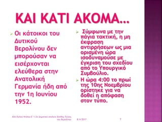  Οι κάτοικοι του
Δυτικού
Βερολίνου δεν
μπορούσαν να
εισέρχονται
ελεύθερα στην
Ανατολική
Γερμανία ήδη από
την 1η Ιουνίου
1952.
 Σύμφωνα με την
πάγια τακτική, η μη
έκφραση
αντιρρήσεων ως μια
ορισμένη ώρα
ισοδυναμούσε με
έγκριση του σχεδίου
από το Υπουργικό
Συμβούλιο.
 Η ώρα 4:00 το πρωί
της 10ης Νοεμβρίου
ορίστηκε για να
δοθεί η απόφαση
στον τύπο.
8/4/2017
Αλή Ογλού Ντάλια-Ε΄1-2ο Δημοτικό σχολείο Ξάνθης-Τείχος
του Βερολίνου 7
 