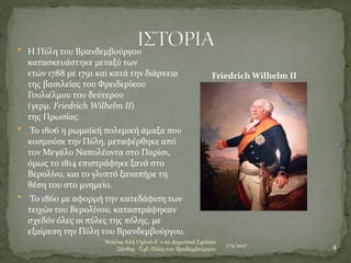7/5/2017
Ντάλια Αλή Ογλού-Ε΄1-2ο Δημοτικό Σχολείο
Ξάνθης -Τ4Ε-Πύλη του Βραδεμβούργου 4
 Η Πύλη του Βρανδεμβούργου
κατασκευάστηκε μεταξύ των
ετών 1788 με 1791 και κατά την διάρκεια
της βασιλείας του Φρειδερίκου
Γουλιέλμου του δεύτερου
(γερμ. Friedrich Wilhelm II)
της Πρωσίας.
 Το 1806 η ρωμαϊκή πολεμική άμαξα που
κοσμούσε την Πύλη, μεταφέρθηκε από
τον Μεγάλο Ναπολέοντα στο Παρίσι,
όμως το 1814 επιστράφηκε ξανά στο
Βερολίνο, και το γλυπτό ξαναπήρε τη
θέση του στο μνημείο.
 Το 1860 με αφορμή την κατεδάφιση των
τειχών του Βερολίνου, καταστράφηκαν
σχεδόν όλες οι πύλες της πόλης, με
εξαίρεση την Πύλη του Βρανδεμβούργου.
Friedrich Wilhelm II
 