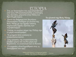 7/5/2017
Ντάλια Αλή Ογλού-Ε΄1-2ο Δημοτικό Σχολείο
Ξάνθης -Τ4Ε-Πύλη του Βραδεμβούργου 5
 Στις 30 Ιανουαρίου του 1933 γιορτάστηκε
από τους Εθνικοσοσιαλιστές η ανάληψη
της εξουσίας μπροστά στην Πύλη του
Βρανδεμβούργου.
 Κατά την διάρκεια του Δευτέρου
Παγκοσμίου Πολέμου το γλυπτό της
θεάς Νίκης με την άμαξα υπέστη
σημαντικές ζημίες εξαιτίας των
πυροβολισμών.
 Επίσης το κυρίως σώμα της Πύλης είχε
εν μέρει καταστραφεί.
 Το μνημείο ήταν ανάγκη να
ανακατασκευαστεί.
 Στις εργασίες της ανακατασκευής
έλαβαν μέρος και τα δύο μέρη του
Βερολίνου, το ανατολικό και το δυτικό.
 Οι εργασίες ολοκληρώθηκαν στις 14
Δεκεμβρίου του 1957.
Το γλυπτό της θεάς Νίκης
 