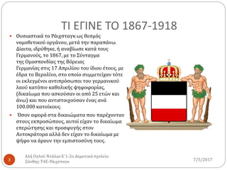 ΤΙ ΕΓΙΝΕ ΤΟ 1867-1918
7/5/2017
Αλή Ογλού Ντάλια-Ε΄1-2ο Δημοτικό σχολείο
Ξάνθης-Τ4Ε-Ράιχσταγκ3
 Ουσιαστικά το Ράιχσταγκ ως θεσμός
νομοθετικού οργάνου, μετά την παραπάνω
Δίαιτα, ιδρύθηκε, ή αναβίωσε κατά τους
Γερμανούς, το 1867, με το Σύνταγμα
της Ομοσπονδίας της Βόρειας
Γερμανίας στις 17 Απριλίου του ίδιου έτους, με
έδρα το Βερολίνο, στο οποίο συμμετείχαν τότε
οι εκλεγμένοι αντιπρόσωποι του γερμανικού
λαού κατόπιν καθολικής ψηφοφορίας,
(δικαίωμα που ασκούσαν οι από 25 ετών και
άνω) και που αντιστοιχούσαν ένας ανά
100.000 κατοίκους.
 Όσον αφορά στα δικαιώματα που παρέχονταν
στους εκπροσώπους, αυτοί είχαν το δικαίωμα
επερώτησης και προσφυγής στον
Αυτοκράτορα αλλά δεν είχαν το δικαίωμα με
ψήφο να άρουν την εμπιστοσύνη τους.
 