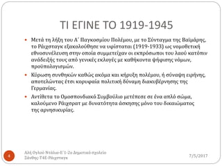 ΤΙ ΕΓΙΝΕ ΤΟ 1919-1945
7/5/2017
Αλή Ογλού Ντάλια-Ε΄1-2ο Δημοτικό σχολείο
Ξάνθης-Τ4Ε-Ράιχσταγκ4
 Μετά τη λήξη του Α΄ Παγκοσμίου Πολέμου, με το Σύνταγμα της Βαϊμάρης,
το Ράιχσταγκ εξακολούθησε να υφίσταται (1919-1933) ως νομοθετική
εθνοσυνέλευση στην οποία συμμετείχαν οι εκπρόσωποι του λαού κατόπιν
ανάδειξής τους από γενικές εκλογές με καθήκοντα ψήφισης νόμων,
προϋπολογισμών.
 Κύρωση συνθηκών καθώς ακόμα και κήρυξη πολέμου, ή σύναψη ειρήνης,
αποτελώντας έτσι κορυφαία πολιτική δύναμη διακυβέρνησης της
Γερμανίας.
 Αντίθετα το Ομοσπονδιακό Συμβούλιο μετέπεσε σε ένα απλό σώμα,
καλούμενο Ράιχσρατ με δυνατότητα άσκησης μόνο του δικαιώματος
της αρνησικυρίας.
 