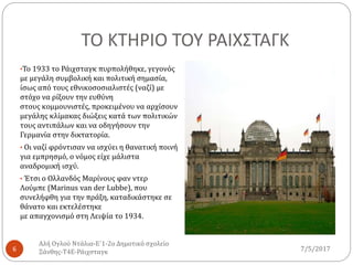 ΤΟ ΚΤΗΡΙΟ ΤΟΥ ΡΑΙΧΣΤΑΓΚ
•Το 1933 το Ράιχσταγκ πυρπολήθηκε, γεγονός
με μεγάλη συμβολική και πολιτική σημασία,
ίσως από τους εθνικοσοσιαλιστές (ναζί) με
στόχο να ρίξουν την ευθύνη
στους κομμουνιστές, προκειμένου να αρχίσουν
μεγάλης κλίμακας διώξεις κατά των πολιτικών
τους αντιπάλων και να οδηγήσουν την
Γερμανία στην δικτατορία.
• Οι ναζί φρόντισαν να ισχύει η θανατική ποινή
για εμπρησμό, ο νόμος είχε μάλιστα
αναδρομική ισχύ.
• Έτσι ο Ολλανδός Μαρίνους φαν ντερ
Λούμπε (Marinus van der Lubbe), που
συνελήφθη για την πράξη, καταδικάστηκε σε
θάνατο και εκτελέστηκε
με απαγχονισμό στη Λειψία το 1934.
7/5/2017
Αλή Ογλού Ντάλια-Ε΄1-2ο Δημοτικό σχολείο
Ξάνθης-Τ4Ε-Ράιχσταγκ6
 