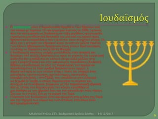  Ο Ιουδαϊσμός είναι η παραδοσιακή θρησκεία των Εβραίων ανά
τον κόσμο με περίπου 15 εκατομμύρια πιστούς το 2006, γεγονός
που τον κατατάσσει ως δωδέκατη σε τάξη μεγέθους οργανωμένη
τηρούμενη μονοθεϊστική θρησκεία και μία από τις αρχαιότερες
θρησκευτικές παραδόσεις που τελούνται στον σύγχρονο κόσμο. Οι
αξίες και η ιστορία του εβραϊκού λαού συνιστούν μείζον θεμέλιο
των άλλων Αβρααμικών θρησκειών όπως είναι ο Χριστιανισμός,
το Ισλάμ, οι Σαμαρίτες και η Πίστη Μπαχάι.
 Ο Ιουδαϊσμός σπανίως υπήρξε μονολιθικός στην άσκησή και
διαφέρει από πολλές θρησκείες ως προς το γεγονός ότι η κεντρική
αυθεντία δεν αποδίδεται σε κάποιο άτομο αλλά μάλλον στις
ιερές Γραφές(Τανάκ) και στις μακραίωνες παραδόσεις (Χαλακά).
Βέβαια, ο Ιουδαϊσμός σε όλες τις παραλλαγές του παρέμεινε
προσδεδεμένος σε έναν αριθμό θρησκευτικών αρχών, η
σημαντικότερη εκ των οποίων είναι η πίστη ότι υπάρχει ένας
μοναδικός, παντογνώστης, παντοδύναμος, πανάγαθος,
υπερβατικός Θεός, ‫יהוה‬( ΓΧΒΧ), που αποδίδεται στα ελληνικά
ως Ιεχωβά ή Γιαχβέ, ο οποίος δημιούργησε το σύμπαν και
συνεχίζει να το κυβερνά. Σύμφωνα με την παραδοσιακή εβραϊκή
πίστη, ο Θεός που δημιούργησε τον κόσμο, εγκαθίδρυσε
μια διαθήκη με τον εβραϊκό λαό, και τού αποκάλυψε τους νόμους
Του και τις εντολές Του με τη μορφή της Τορά.
 Η άσκηση του Ιουδαϊσμού είναι αφιερωμένη στη μελέτη της Τορά
και την τήρηση των νόμων και των εντολών, έτσι όπως είναι
καταχωρημένοι εκεί.
14/12/2017Αλή Ογλού Ντάλια ΣΤ΄1-2ο Δημοτικό Σχολείο Ξάνθης
9
 