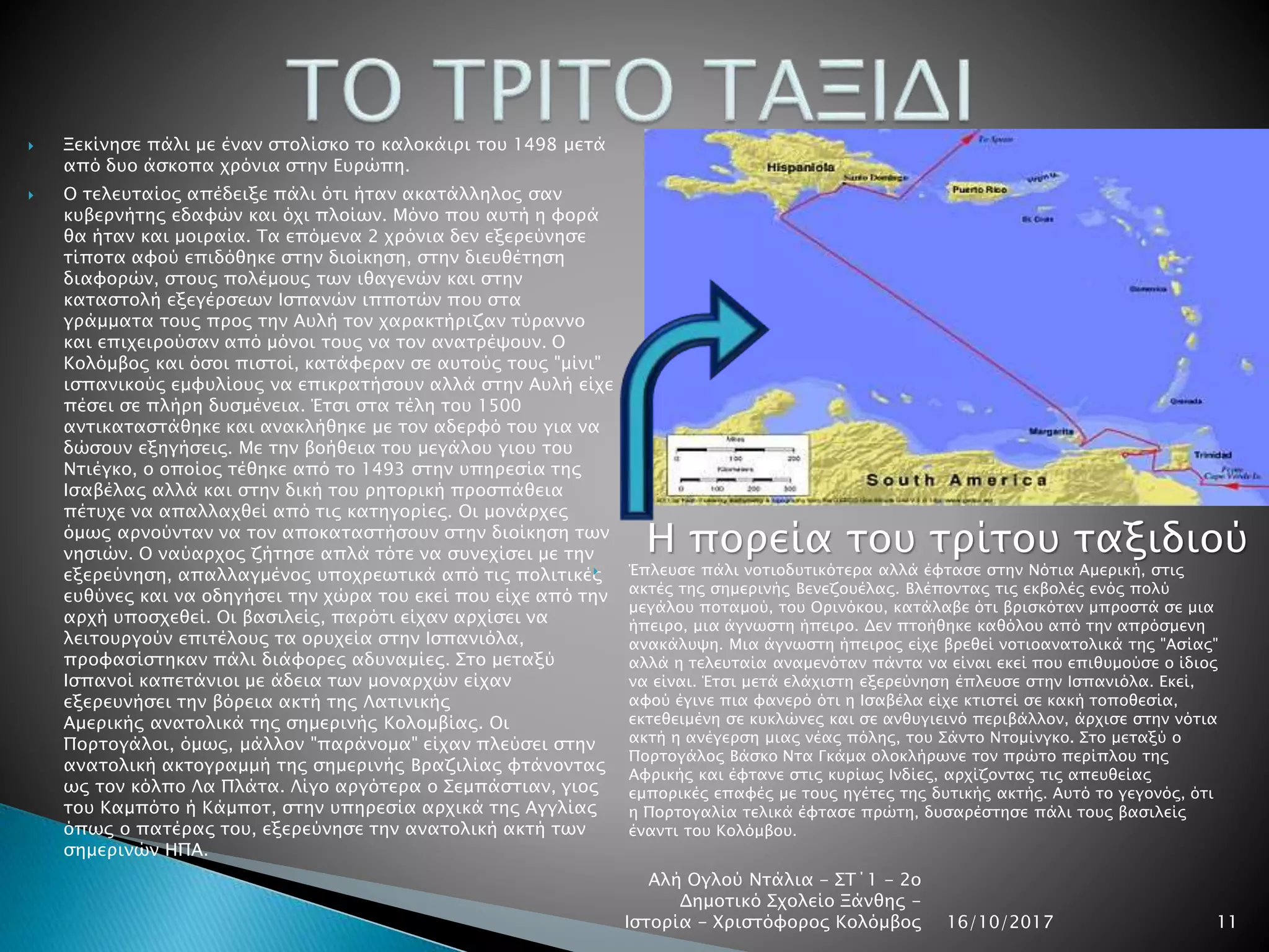  Ξεκίνησε πάλι με έναν στολίσκο το καλοκάιρι του 1498 μετά
από δυο άσκοπα χρόνια στην Ευρώπη.
 Ο τελευταίος απέδειξε πάλι ότι ήταν ακατάλληλος σαν
κυβερνήτης εδαφών και όχι πλοίων. Μόνο που αυτή η φορά
θα ήταν και μοιραία. Τα επόμενα 2 χρόνια δεν εξερεύνησε
τίποτα αφού επιδόθηκε στην διοίκηση, στην διευθέτηση
διαφορών, στους πολέμους των ιθαγενών και στην
καταστολή εξεγέρσεων Ισπανών ιπποτών που στα
γράμματα τους προς την Αυλή τον χαρακτήριζαν τύραννο
και επιχειρούσαν από μόνοι τους να τον ανατρέψουν. Ο
Κολόμβος και όσοι πιστοί, κατάφεραν σε αυτούς τους "μίνι"
ισπανικούς εμφυλίους να επικρατήσουν αλλά στην Αυλή είχε
πέσει σε πλήρη δυσμένεια. Έτσι στα τέλη του 1500
αντικαταστάθηκε και ανακλήθηκε με τον αδερφό του για να
δώσουν εξηγήσεις. Με την βοήθεια του μεγάλου γιου του
Ντιέγκο, ο οποίος τέθηκε από το 1493 στην υπηρεσία της
Ισαβέλας αλλά και στην δική του ρητορική προσπάθεια
πέτυχε να απαλλαχθεί από τις κατηγορίες. Οι μονάρχες
όμως αρνούνταν να τον αποκαταστήσουν στην διοίκηση των
νησιών. Ο ναύαρχος ζήτησε απλά τότε να συνεχίσει με την
εξερεύνηση, απαλλαγμένος υποχρεωτικά από τις πολιτικές
ευθύνες και να οδηγήσει την χώρα του εκεί που είχε από την
αρχή υποσχεθεί. Οι βασιλείς, παρότι είχαν αρχίσει να
λειτουργούν επιτέλους τα ορυχεία στην Ισπανιόλα,
προφασίστηκαν πάλι διάφορες αδυναμίες. Στο μεταξύ
Ισπανοί καπετάνιοι με άδεια των μοναρχών είχαν
εξερευνήσει την βόρεια ακτή της Λατινικής
Αμερικής ανατολικά της σημερινής Κολομβίας. Οι
Πορτογάλοι, όμως, μάλλον "παράνομα" είχαν πλεύσει στην
ανατολική ακτογραμμή της σημερινής Βραζιλίας φτάνοντας
ως τον κόλπο Λα Πλάτα. Λίγο αργότερα ο Σεμπάστιαν, γιος
του Καμπότο ή Κάμποτ, στην υπηρεσία αρχικά της Αγγλίας
όπως ο πατέρας του, εξερεύνησε την ανατολική ακτή των
σημερινών ΗΠΑ.
 Έπλευσε πάλι νοτιοδυτικότερα αλλά έφτασε στην Νότια Αμερική, στις
ακτές της σημερινής Βενεζουέλας. Βλέποντας τις εκβολές ενός πολύ
μεγάλου ποταμού, του Ορινόκου, κατάλαβε ότι βρισκόταν μπροστά σε μια
ήπειρο, μια άγνωστη ήπειρο. Δεν πτοήθηκε καθόλου από την απρόσμενη
ανακάλυψη. Μια άγνωστη ήπειρος είχε βρεθεί νοτιοανατολικά της "Ασίας"
αλλά η τελευταία αναμενόταν πάντα να είναι εκεί που επιθυμούσε ο ίδιος
να είναι. Έτσι μετά ελάχιστη εξερεύνηση έπλευσε στην Ισπανιόλα. Εκεί,
αφού έγινε πια φανερό ότι η Ισαβέλα είχε κτιστεί σε κακή τοποθεσία,
εκτεθειμένη σε κυκλώνες και σε ανθυγιεινό περιβάλλον, άρχισε στην νότια
ακτή η ανέγερση μιας νέας πόλης, του Σάντο Ντομίνγκο. Στο μεταξύ ο
Πορτογάλος Βάσκο Ντα Γκάμα ολοκλήρωνε τον πρώτο περίπλου της
Αφρικής και έφτανε στις κυρίως Ινδίες, αρχίζοντας τις απευθείας
εμπορικές επαφές με τους ηγέτες της δυτικής ακτής. Αυτό το γεγονός, ότι
η Πορτογαλία τελικά έφτασε πρώτη, δυσαρέστησε πάλι τους βασιλείς
έναντι του Κολόμβου.
16/10/2017
Αλή Ογλού Ντάλια - ΣΤ΄1 - 2ο
Δημοτικό Σχολείο Ξάνθης -
Ιστορία - Χριστόφορος Κολόμβος 11
Η πορεία του τρίτου ταξιδιού
 