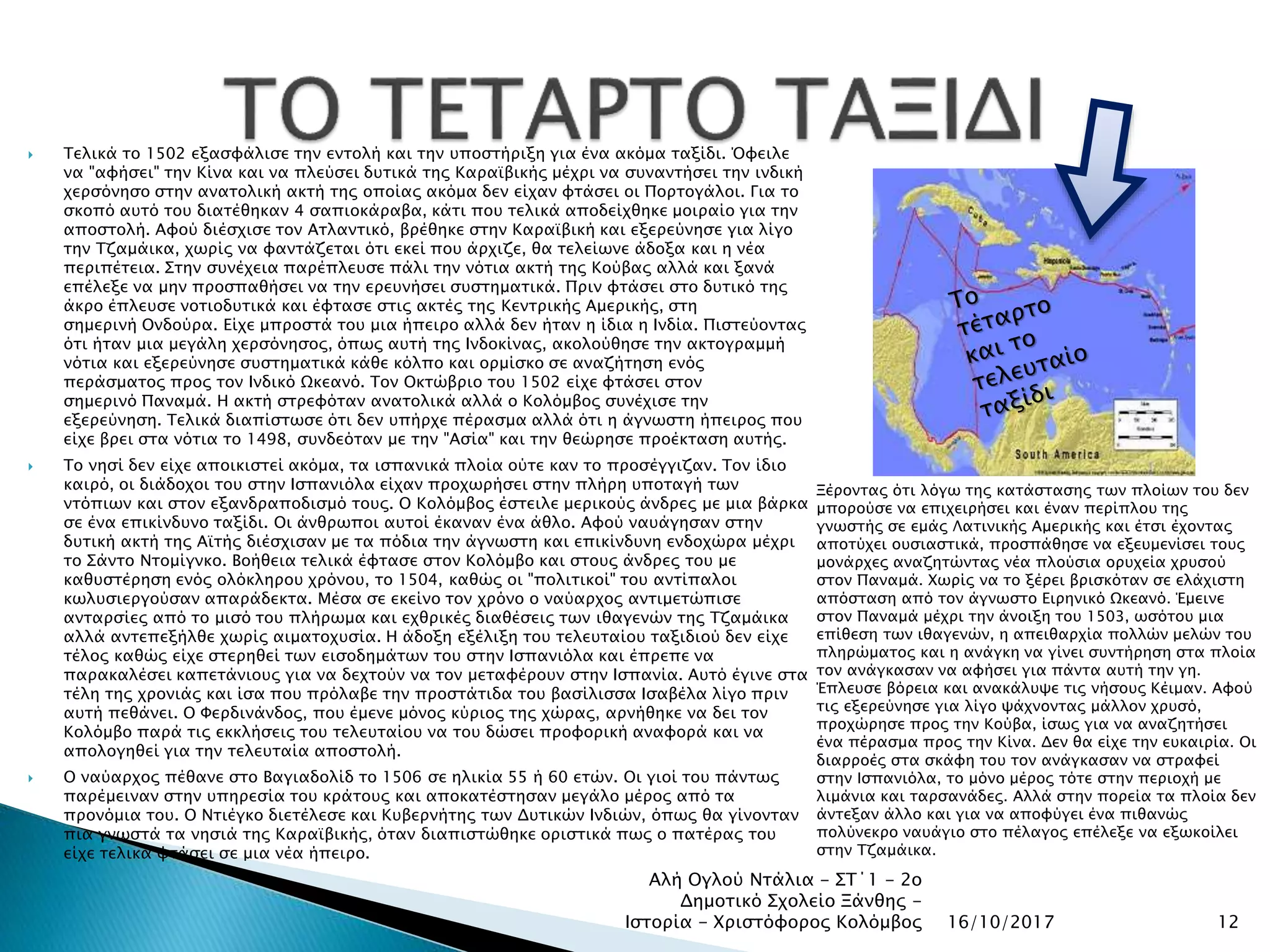  Τελικά το 1502 εξασφάλισε την εντολή και την υποστήριξη για ένα ακόμα ταξίδι. Όφειλε
να "αφήσει" την Κίνα και να πλεύσει δυτικά της Καραϊβικής μέχρι να συναντήσει την ινδική
χερσόνησο στην ανατολική ακτή της οποίας ακόμα δεν είχαν φτάσει οι Πορτογάλοι. Για το
σκοπό αυτό του διατέθηκαν 4 σαπιοκάραβα, κάτι που τελικά αποδείχθηκε μοιραίο για την
αποστολή. Αφού διέσχισε τον Ατλαντικό, βρέθηκε στην Καραϊβική και εξερεύνησε για λίγο
την Τζαμάικα, χωρίς να φαντάζεται ότι εκεί που άρχιζε, θα τελείωνε άδοξα και η νέα
περιπέτεια. Στην συνέχεια παρέπλευσε πάλι την νότια ακτή της Κούβας αλλά και ξανά
επέλεξε να μην προσπαθήσει να την ερευνήσει συστηματικά. Πριν φτάσει στο δυτικό της
άκρο έπλευσε νοτιοδυτικά και έφτασε στις ακτές της Κεντρικής Αμερικής, στη
σημερινή Ονδούρα. Είχε μπροστά του μια ήπειρο αλλά δεν ήταν η ίδια η Ινδία. Πιστεύοντας
ότι ήταν μια μεγάλη χερσόνησος, όπως αυτή της Ινδοκίνας, ακολούθησε την ακτογραμμή
νότια και εξερεύνησε συστηματικά κάθε κόλπο και ορμίσκο σε αναζήτηση ενός
περάσματος προς τον Ινδικό Ωκεανό. Τον Οκτώβριο του 1502 είχε φτάσει στον
σημερινό Παναμά. Η ακτή στρεφόταν ανατολικά αλλά ο Κολόμβος συνέχισε την
εξερεύνηση. Τελικά διαπίστωσε ότι δεν υπήρχε πέρασμα αλλά ότι η άγνωστη ήπειρος που
είχε βρει στα νότια το 1498, συνδεόταν με την "Ασία" και την θεώρησε προέκταση αυτής.
 Το νησί δεν είχε αποικιστεί ακόμα, τα ισπανικά πλοία ούτε καν το προσέγγιζαν. Τον ίδιο
καιρό, οι διάδοχοι του στην Ισπανιόλα είχαν προχωρήσει στην πλήρη υποταγή των
ντόπιων και στον εξανδραποδισμό τους. Ο Κολόμβος έστειλε μερικούς άνδρες με μια βάρκα
σε ένα επικίνδυνο ταξίδι. Οι άνθρωποι αυτοί έκαναν ένα άθλο. Αφού ναυάγησαν στην
δυτική ακτή της Αϊτής διέσχισαν με τα πόδια την άγνωστη και επικίνδυνη ενδοχώρα μέχρι
το Σάντο Ντομίγνκο. Βοήθεια τελικά έφτασε στον Κολόμβο και στους άνδρες του με
καθυστέρηση ενός ολόκληρου χρόνου, το 1504, καθώς οι "πολιτικοί" του αντίπαλοι
κωλυσιεργούσαν απαράδεκτα. Μέσα σε εκείνο τον χρόνο ο ναύαρχος αντιμετώπισε
ανταρσίες από το μισό του πλήρωμα και εχθρικές διαθέσεις των ιθαγενών της Τζαμάικα
αλλά αντεπεξήλθε χωρίς αιματοχυσία. Η άδοξη εξέλιξη του τελευταίου ταξιδιού δεν είχε
τέλος καθώς είχε στερηθεί των εισοδημάτων του στην Ισπανιόλα και έπρεπε να
παρακαλέσει καπετάνιους για να δεχτούν να τον μεταφέρουν στην Ισπανία. Αυτό έγινε στα
τέλη της χρονιάς και ίσα που πρόλαβε την προστάτιδα του βασίλισσα Ισαβέλα λίγο πριν
αυτή πεθάνει. Ο Φερδινάνδος, που έμενε μόνος κύριος της χώρας, αρνήθηκε να δει τον
Κολόμβο παρά τις εκκλήσεις του τελευταίου να του δώσει προφορική αναφορά και να
απολογηθεί για την τελευταία αποστολή.
 Ο ναύαρχος πέθανε στο Βαγιαδολίδ το 1506 σε ηλικία 55 ή 60 ετών. Οι γιοί του πάντως
παρέμειναν στην υπηρεσία του κράτους και αποκατέστησαν μεγάλο μέρος από τα
προνόμια του. Ο Ντιέγκο διετέλεσε και Κυβερνήτης των Δυτικών Ινδιών, όπως θα γίνονταν
πια γνωστά τα νησιά της Καραϊβικής, όταν διαπιστώθηκε οριστικά πως ο πατέρας του
είχε τελικά φτάσει σε μια νέα ήπειρο.
16/10/2017
Αλή Ογλού Ντάλια - ΣΤ΄1 - 2ο
Δημοτικό Σχολείο Ξάνθης -
Ιστορία - Χριστόφορος Κολόμβος 12
Ξέροντας ότι λόγω της κατάστασης των πλοίων του δεν
μπορούσε να επιχειρήσει και έναν περίπλου της
γνωστής σε εμάς Λατινικής Αμερικής και έτσι έχοντας
αποτύχει ουσιαστικά, προσπάθησε να εξευμενίσει τους
μονάρχες αναζητώντας νέα πλούσια ορυχεία χρυσού
στον Παναμά. Χωρίς να το ξέρει βρισκόταν σε ελάχιστη
απόσταση από τον άγνωστο Ειρηνικό Ωκεανό. Έμεινε
στον Παναμά μέχρι την άνοιξη του 1503, ωσότου μια
επίθεση των ιθαγενών, η απειθαρχία πολλών μελών του
πληρώματος και η ανάγκη να γίνει συντήρηση στα πλοία
τον ανάγκασαν να αφήσει για πάντα αυτή την γη.
Έπλευσε βόρεια και ανακάλυψε τις νήσους Κέιμαν. Αφού
τις εξερεύνησε για λίγο ψάχνοντας μάλλον χρυσό,
προχώρησε προς την Κούβα, ίσως για να αναζητήσει
ένα πέρασμα προς την Κίνα. Δεν θα είχε την ευκαιρία. Οι
διαρροές στα σκάφη του τον ανάγκασαν να στραφεί
στην Ισπανιόλα, το μόνο μέρος τότε στην περιοχή με
λιμάνια και ταρσανάδες. Αλλά στην πορεία τα πλοία δεν
άντεξαν άλλο και για να αποφύγει ένα πιθανώς
πολύνεκρο ναυάγιο στο πέλαγος επέλεξε να εξωκοίλει
στην Τζαμάικα.
 