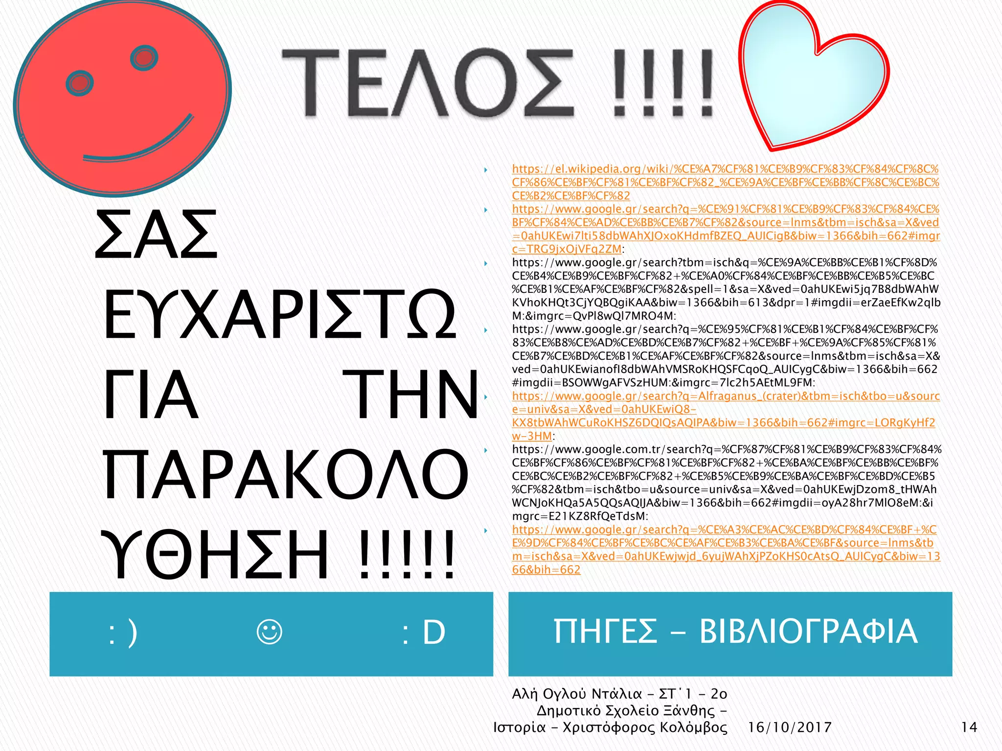 : )  : D ΠΗΓΕΣ - ΒΙΒΛΙΟΓΡΑΦΙΑ
ΣΑΣ
ΕΥΧΑΡΙΣΤΩ
ΓΙΑ ΤΗΝ
ΠΑΡΑΚΟΛΟ
ΥΘΗΣΗ !!!!!
 https://el.wikipedia.org/wiki/%CE%A7%CF%81%CE%B9%CF%83%CF%84%CF%8C%
CF%86%CE%BF%CF%81%CE%BF%CF%82_%CE%9A%CE%BF%CE%BB%CF%8C%CE%BC%
CE%B2%CE%BF%CF%82
 https://www.google.gr/search?q=%CE%91%CF%81%CE%B9%CF%83%CF%84%CE%
BF%CF%84%CE%AD%CE%BB%CE%B7%CF%82&source=lnms&tbm=isch&sa=X&ved
=0ahUKEwi7lti58dbWAhXJOxoKHdmfBZEQ_AUICigB&biw=1366&bih=662#imgr
c=TRG9jxOjVFq2ZM:
 https://www.google.gr/search?tbm=isch&q=%CE%9A%CE%BB%CE%B1%CF%8D%
CE%B4%CE%B9%CE%BF%CF%82+%CE%A0%CF%84%CE%BF%CE%BB%CE%B5%CE%BC
%CE%B1%CE%AF%CE%BF%CF%82&spell=1&sa=X&ved=0ahUKEwi5jq7B8dbWAhW
KVhoKHQt3CjYQBQgiKAA&biw=1366&bih=613&dpr=1#imgdii=erZaeEfKw2qlb
M:&imgrc=QvPl8wQl7MRO4M:
 https://www.google.gr/search?q=%CE%95%CF%81%CE%B1%CF%84%CE%BF%CF%
83%CE%B8%CE%AD%CE%BD%CE%B7%CF%82+%CE%BF+%CE%9A%CF%85%CF%81%
CE%B7%CE%BD%CE%B1%CE%AF%CE%BF%CF%82&source=lnms&tbm=isch&sa=X&
ved=0ahUKEwianofI8dbWAhVMSRoKHQSFCqoQ_AUICygC&biw=1366&bih=662
#imgdii=BSOWWgAFVSzHUM:&imgrc=7lc2h5AEtML9FM:
 https://www.google.gr/search?q=Alfraganus_(crater)&tbm=isch&tbo=u&sourc
e=univ&sa=X&ved=0ahUKEwiQ8-
KX8tbWAhWCuRoKHSZ6DQIQsAQIPA&biw=1366&bih=662#imgrc=LORgKyHf2
w-3HM:
 https://www.google.com.tr/search?q=%CF%87%CF%81%CE%B9%CF%83%CF%84%
CE%BF%CF%86%CE%BF%CF%81%CE%BF%CF%82+%CE%BA%CE%BF%CE%BB%CE%BF%
CE%BC%CE%B2%CE%BF%CF%82+%CE%B5%CE%B9%CE%BA%CE%BF%CE%BD%CE%B5
%CF%82&tbm=isch&tbo=u&source=univ&sa=X&ved=0ahUKEwjDzom8_tHWAh
WCNJoKHQa5A5QQsAQIJA&biw=1366&bih=662#imgdii=oyA28hr7MlO8eM:&i
mgrc=E21KZ8RfQeTdsM:
 https://www.google.gr/search?q=%CE%A3%CE%AC%CE%BD%CF%84%CE%BF+%C
E%9D%CF%84%CE%BF%CE%BC%CE%AF%CE%B3%CE%BA%CE%BF&source=lnms&tb
m=isch&sa=X&ved=0ahUKEwjwjd_6yujWAhXjPZoKHS0cAtsQ_AUICygC&biw=13
66&bih=662
16/10/2017 14
Αλή Ογλού Ντάλια - ΣΤ΄1 - 2ο
Δημοτικό Σχολείο Ξάνθης -
Ιστορία - Χριστόφορος Κολόμβος
 