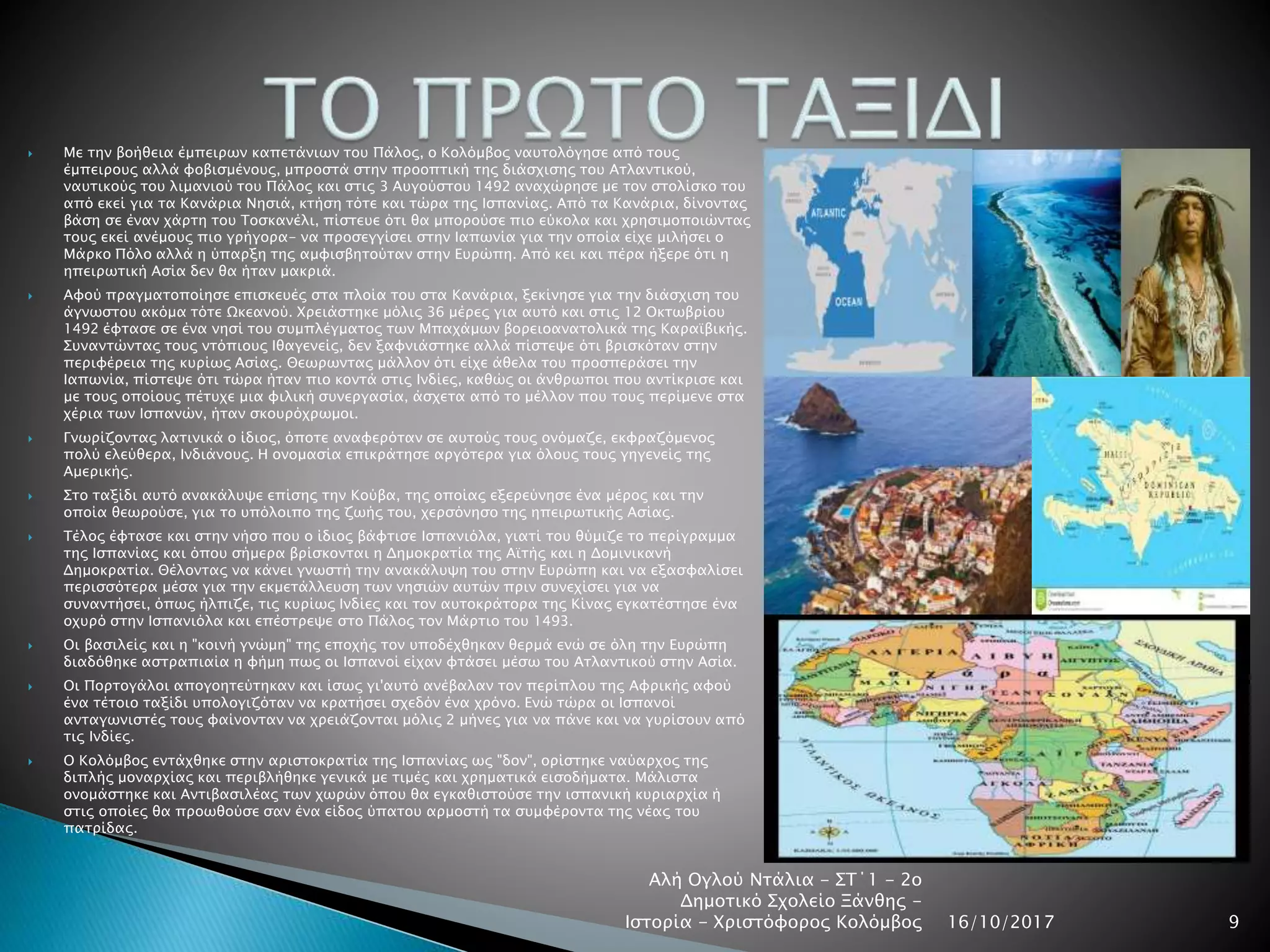  Με την βοήθεια έμπειρων καπετάνιων του Πάλος, ο Κολόμβος ναυτολόγησε από τους
έμπειρους αλλά φοβισμένους, μπροστά στην προοπτική της διάσχισης του Ατλαντικού,
ναυτικούς του λιμανιού του Πάλος και στις 3 Αυγούστου 1492 αναχώρησε με τον στολίσκο του
από εκεί για τα Κανάρια Νησιά, κτήση τότε και τώρα της Ισπανίας. Από τα Κανάρια, δίνοντας
βάση σε έναν χάρτη του Τοσκανέλι, πίστευε ότι θα μπορούσε πιο εύκολα και χρησιμοποιώντας
τους εκεί ανέμους πιο γρήγορα- να προσεγγίσει στην Ιαπωνία για την οποία είχε μιλήσει ο
Μάρκο Πόλο αλλά η ύπαρξη της αμφισβητούταν στην Ευρώπη. Από κει και πέρα ήξερε ότι η
ηπειρωτική Ασία δεν θα ήταν μακριά.
 Αφού πραγματοποίησε επισκευές στα πλοία του στα Κανάρια, ξεκίνησε για την διάσχιση του
άγνωστου ακόμα τότε Ωκεανού. Χρειάστηκε μόλις 36 μέρες για αυτό και στις 12 Οκτωβρίου
1492 έφτασε σε ένα νησί του συμπλέγματος των Μπαχάμων βορειοανατολικά της Καραϊβικής.
Συναντώντας τους ντόπιους Ιθαγενείς, δεν ξαφνιάστηκε αλλά πίστεψε ότι βρισκόταν στην
περιφέρεια της κυρίως Ασίας. Θεωρωντας μάλλον ότι είχε άθελα του προσπεράσει την
Ιαπωνία, πίστεψε ότι τώρα ήταν πιο κοντά στις Ινδίες, καθώς οι άνθρωποι που αντίκρισε και
με τους οποίους πέτυχε μια φιλική συνεργασία, άσχετα από το μέλλον που τους περίμενε στα
χέρια των Ισπανών, ήταν σκουρόχρωμοι.
 Γνωρίζοντας λατινικά ο ίδιος, όποτε αναφερόταν σε αυτούς τους ονόμαζε, εκφραζόμενος
πολύ ελεύθερα, Ινδιάνους. Η ονομασία επικράτησε αργότερα για όλους τους γηγενείς της
Αμερικής.
 Στο ταξίδι αυτό ανακάλυψε επίσης την Κούβα, της οποίας εξερεύνησε ένα μέρος και την
οποία θεωρούσε, για το υπόλοιπο της ζωής του, χερσόνησο της ηπειρωτικής Ασίας.
 Τέλος έφτασε και στην νήσο που ο ίδιος βάφτισε Ισπανιόλα, γιατί του θύμιζε το περίγραμμα
της Ισπανίας και όπου σήμερα βρίσκονται η Δημοκρατία της Αϊτής και η Δομινικανή
Δημοκρατία. Θέλοντας να κάνει γνωστή την ανακάλυψη του στην Ευρώπη και να εξασφαλίσει
περισσότερα μέσα για την εκμετάλλευση των νησιών αυτών πριν συνεχίσει για να
συναντήσει, όπως ήλπιζε, τις κυρίως Ινδίες και τον αυτοκράτορα της Κίνας εγκατέστησε ένα
οχυρό στην Ισπανιόλα και επέστρεψε στο Πάλος τον Μάρτιο του 1493.
 Οι βασιλείς και η "κοινή γνώμη" της εποχής τον υποδέχθηκαν θερμά ενώ σε όλη την Ευρώπη
διαδόθηκε αστραπιαία η φήμη πως οι Ισπανοί είχαν φτάσει μέσω του Ατλαντικού στην Ασία.
 Οι Πορτογάλοι απογοητεύτηκαν και ίσως γι'αυτό ανέβαλαν τον περίπλου της Αφρικής αφού
ένα τέτοιο ταξίδι υπολογιζόταν να κρατήσει σχεδόν ένα χρόνο. Ενώ τώρα οι Ισπανοί
ανταγωνιστές τους φαίνονταν να χρειάζονται μόλις 2 μήνες για να πάνε και να γυρίσουν από
τις Ινδίες.
 Ο Κολόμβος εντάχθηκε στην αριστοκρατία της Ισπανίας ως "δον", ορίστηκε ναύαρχος της
διπλής μοναρχίας και περιβλήθηκε γενικά με τιμές και χρηματικά εισοδήματα. Μάλιστα
ονομάστηκε και Αντιβασιλέας των χωρών όπου θα εγκαθιστούσε την ισπανική κυριαρχία ή
στις οποίες θα προωθούσε σαν ένα είδος ύπατου αρμοστή τα συμφέροντα της νέας του
πατρίδας.
16/10/2017
Αλή Ογλού Ντάλια - ΣΤ΄1 - 2ο
Δημοτικό Σχολείο Ξάνθης -
Ιστορία - Χριστόφορος Κολόμβος 9
 