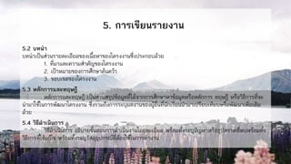 5. การเขียนรายงาน
5.2 บทนา
บทนาเป็นส่วนรายละเอียดของเนื้อหาของโครงงานซึ่งประกอบด้วย
1. ที่มาและความสาคัญของโครงงาน
2. เป้าหมายของการศึกษาค้นคว้า
3. ขอบเขตของโครงงาน
5.3 หลักการและทฤษฎี
หลักการและทฤษฎี เป็นส่วนสรุปข้อมูลที่ได้จากการศึกษาหาข้อมูลหรือหลักการ ทฤษฎี หรือวิธีการที่จะ
นามาใช้ในการพัฒนาโครงงาน ซึ่งรวมถึงการระบุผลงานของผู้อื่นที่นักเรียนนามาเปรียบเทียบหรือพัฒนาเพิ่มเติม
ด้วย
5.4 วิธีดาเนินการ
วิธีดาเนินการ อธิบายขั้นตอนการดาเนินงานโดยละเอียด พร้อมทั้งระบุปัญหาหรืออุปสรรคที่พบพร้อมทั้ง
วิธีการที่ใช้แก้ไข พร้อมทั้งระบุวัสดุอุปกรณ์ที่ต้องใช้ในการทางาน
 