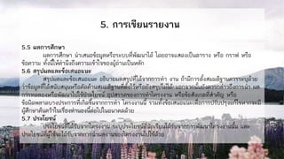 5. การเขียนรายงาน
5.5 ผลการศึกษา
ผลการศึกษา นาเสนอข้อมูลหรือระบบที่พัฒนาได้ โดยอาจแสดงเป็นตาราง หรือ กราฟ หรือ
ข้อความ ทั้งนี้ให้คานึงถึงความเข้าใจของผู้อ่านเป็นหลัก
5.6 สรุปผลและข้อเสนอแนะ
สรุปผลและข้อเสนอแนะ อธิบายผลสรุปที่ได้จากการทา งาน ถ้ามีการตั้งสมมติฐานควรระบุด้วย
ว่าข้อมูลที่ได้สนับสนุนหรือคัดค้านสมมติฐานที่ตั้งไว้หรือยังสรุปไม่ได้ นอกจากนั้นยังควรกล่าวถึงการนา ผล
การทดลองหรือพัฒนาไปใช้ประโยชน์ อุปสรรคของการทาโครงงาน หรือข้อสังเกตที่สาคัญ หรือ
ข้อผิดพลาดบางประการที่เกิดขึ้นจากการทา โครงงานนี้ รวมทั้งข้อเสนอแนะเพื่อการปรับปรุงแก้ไขหากจะมี
ผู้ศึกษาค้นคว้าในเรื่องทานองนี้ต่อไปในอนาคตด้วย
5.7 ประโยชน์
ประโยชน์ที่ได้รับจากโครงงาน ระบุประโยชน์ที่นักเรียนได้รับจากการพัฒนาโครงงานนั้น และ
ประโยชน์ที่ผู้ใช้จะได้รับจากการนาผลงานของโครงงานไปใช้ด้วย
 
