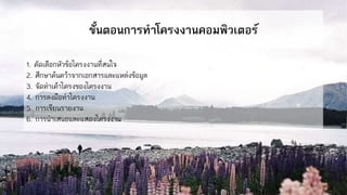 ขั้นตอนการทาโครงงานคอมพิวเตอร์
1. คัดเลือกหัวข้อโครงงานที่สนใจ
2. ศึกษาค้นคว้าจากเอกสารและแหล่งข้อมูล
3. จัดทาเค้าโครงของโครงงาน
4. การลงมือทาโครงงาน
5. การเขียนรายงาน
6. การนาเสนอและแสดงโครงงาน
 