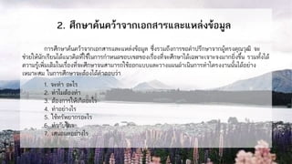 2. ศึกษาค้นคว้าจากเอกสารและแหล่งข้อมูล
การศึกษาค้นคว้าจากเอกสารและแหล่งข้อมูล ซึ่งรวมถึงการขอคาปรึกษาจากผู้ทรงคุณวุฒิ จะ
ช่วยให้นักเรียนได้แนวคิดที่ใช้ในการกาหนดขอบเขตของเรื่องที่จะศึกษาได้เฉพาะเจาะจงมากยิ่งขึ้น รวมทั้งได้
ความรู้เพิ่มเติมในเรื่องที่จะศึกษาจนสามารถใช้ออกแบบและวางแผนดาเนินการทาโครงงานนั้นได้อย่าง
เหมาะสม ในการศึกษาจะต้องได้คาตอบว่า
1. จะทา อะไร
2. ทาไมต้องทา
3. ต้องการให้เกิดอะไร
4. ทาอย่างไร
5. ใช้ทรัพยากรอะไร
6. ทากับใคร
7. เสนอผลอย่างไร
 