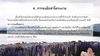 4. การลงมือทาโครงงาน
เมื่อเค้าโครงของโครงงานได้รับความเห็นชอบจากอาจารย์ที่ปรึกษาแล้ว ก็เสมือนว่าการจัดทา
โครงงานได้ผ่านพ้นไปแล้วมากกว่าครึ่ง ขั้นตอนต่อไปจะเป็นการลงมือพัฒนาตามขั้นตอนที่วางแผนไว้ ดังนี้
4.1 การเตรียมการ
การเตรียมการ ต้องเตรียมเครื่องคอมพิวเตอร์ ซอฟต์แวร์ และวัสดุอื่นๆ ที่จะใช้ในการพัฒนาให้
พร้อมด้วย และควรเตรียมสมุดบันทึกหรือบันทึกเป็นแฟ้มข้อความไว้ในระบบคอมพิวเตอร์ สาหรับบันทึกการ
ทากิจกรรมต่างๆ ระหว่างทาโครงงาน ได้แก่ ได้ปฏิบัติอย่างไร ได้ผลอย่างไร มีปัญหาและแก้ไขได้หรือไม่
อย่างไร รวมทั้งข้อสังเกตต่างๆ ที่พบ
 