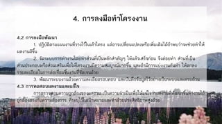 4. การลงมือทาโครงงาน
4.2 การลงมือพัฒนา
1. ปฏิบัติตามแผนงานที่วางไว้ในเค้าโครง แต่อาจเปลี่ยนแปลงหรือเพิ่มเติมได้ถ้าพบว่าจะช่วยทาให้
ผลงานดีขึ้น
2. จัดระบบการทางานโดยทาส่วนที่เป็นหลักสาคัญๆ ให้แล้วเสร็จก่อน จึงค่อยทา ส่วนที่เป็น
ส่วนประกอบหรือส่วนเสริมเพื่อให้โครงงานมีความสมบูรณ์มากขึ้น และถ้ามีการแบ่งงานกันทา ให้ตกลง
รายละเอียดในการต่อเชื่อมชิ้นงานที่ชัดเจนด้วย
3. พัฒนาระบบงานด้วยความละเอียดรอบคอบ และบันทึกข้อมูลไว้อย่างเป็นระบบและครบถ้วน
4.3 การทดสอบผลงานและแก้ไข
การตรวจสอบความถูกต้องของผลงาน เป็นความจาเป็นเพื่อให้แน่ใจว่าผลงานที่พัฒนาขึ้นทางานได้
ถูกต้องตรงกับความต้องการ ที่ระบุไว้ในเป้าหมายและทาด้วยประสิทธิภาพสูงด้วย
 