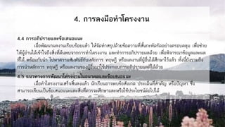 4. การลงมือทาโครงงาน
4.4 การอภิปรายและข้อเสนอแนะ
เมื่อพัฒนาผลงานเรียบร้อยแล้ว ให้จัดทาสรุปด้วยข้อความที่สั้นกะทัดรัดอย่างครอบคลุม เพื่อช่วย
ให้ผู้อ่านได้เข้าใจถึงสิ่งที่ค้นพบจากการทาโครงงาน และทาการอภิปรายผลด้วย เพื่อพิจารณาข้อมูลและผล
ที่ได้ พร้อมกับนา ไปหาความสัมพันธ์กับหลักการ ทฤษฎี หรือผลงานที่ผู้อื่นได้ศึกษาไว้แล้ว ทั้งนี้ยังรวมถึง
การนาหลักการ ทฤษฎี หรือผลงานของผู้อื่นมาใช้ประกอบการอภิปรายผลที่ได้ด้วย
4.5 แนวทางการพัฒนาโครงงานในอนาคตและข้อเสนอแนะ
เมื่อทาโครงงานเสร็จสิ้นลงแล้ว นักเรียนอาจพบข้อสังเกต ประเด็นที่สาคัญ หรือปัญหา ซึ่ง
สามารถเขียนเป็นข้อเสนอแนะและสิ่งที่ควรจะศึกษาและหรือใช้ประโยชน์ต่อไปได้
 