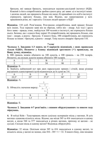 брехуни, які завжди брешуть, знаходиться науково-дослідний інститут (НДІ).
Кожний із його співробітників зробив одного разу дві заяви: а) в інституті немає
і десятка людей, що працюють більше від мене; б) принаймні сто осіб в інституті
отримують зарплату більшу, ніж моя. Відомо, що навантаження у всіх
працівників різне, як і зарплата. Скільки людей працює в НДІ?
Відповідь: 110 осіб. Розв’язання. Розглянемо співробітника, який працює більше
всіх інших. Тоді першою заяві він не збрехав, тобто він - лицар. Але тоді і друга
його заява - правда, отже, знайдуться 100 чоловік в інституті, які отримують більше
нього. Бачимо, що з одного боку перші 10 співробітників, які працюють більше, ніж
інші - лицарі, а решта - брехуни. З іншого боку, 100 співробітників, які отримують
більше за інших - брехуни, а решта - лицарі. Тому всього лицарів і брехунів 110.
7 клас
Частина 1. Завдання 1-3 мають по 5 варіантів відповідей, з яких правильна
тільки ОДНА. Позначте у бланку відповідей хрестиком ( ×) правильну, на
Вашу думку, відповідь.
1. 800 гривень можна обміняти на 100 дукатів, а 100 гривень – на 250 талярів.
Визначте, на скільки дукатів можна обміняти 100 талярів.
А Б В Г Д
2 5 54 90 15
Відповідь: Б.
2. Знайдіть найменший кут при двох паралельних прямих і січній, якщо різниця
внутрішніх односторонніх кутів відноситься до їх суми як 3:4.
А Б В Г Д
22,5° 25° 27,5° 30° 20°
Відповідь: А.
3. Обчисліть значення виразу:
3
1
3
1
3
1
1
2
−
−
−
.
А Б В Г Д
1 1,5 2 2,5 3
Відповідь: Б.
Частина 2. Завдання 4-7 розв’яжіть з повним обґрунтуванням та описом ходу
міркувань.
4. В поїзді Київ - Тьмутаракань ввели суцільну нумерацію місць у вагонах. В усіх
вагонах однакова кількість місць. Відомо, що місця 385 та 416 знаходяться в одному
вагоні, а місця 544 та 577 знаходяться в різних вагонах, причому ці вагони - не
сусідні. Скільки місць в одному вагоні? Відповідь обґрунтуйте.
Відповідь: 32 місця. Оскільки місця 385 та 416 знаходяться в одному вагоні, то
кількість місць у вагоні не менше, ніж 416 - 385 +1 = 32. З іншого боку, між місцями
 