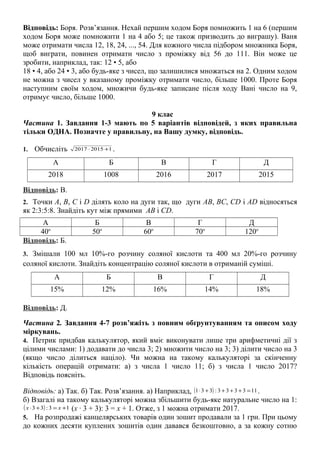 Відповідь: Боря. Розв’язання. Нехай першим ходом Боря помножить 1 на 6 (першим
ходом Боря може помножити 1 на 4 або 5; це також призводить до виграшу). Ваня
може отримати числа 12, 18, 24, ..., 54. Для кожного числа підбором множника Боря,
щоб виграти, повинен отримати число з проміжку від 56 до 111. Він може це
зробити, наприклад, так: 12 • 5, або
18 • 4, або 24 • 3, або будь-яке з чисел, що залишилися множаться на 2. Одним ходом
не можна з чисел у вказаному проміжку отримати число, більше 1000. Проте Боря
наступним своїм ходом, множичи будь-яке записане після ходу Вані число на 9,
отримує число, більше 1000.
9 клас
Частина 1. Завдання 1-3 мають по 5 варіантів відповідей, з яких правильна
тільки ОДНА. Позначте у правильну, на Вашу думку, відповідь.
1. Обчисліть 120152017 +⋅ .
А Б В Г Д
2018 1008 2016 2017 2015
Відповідь: В.
2. Точки А, В, С і D ділять коло на дуги так, що дуги АВ, ВС, CD і AD відносяться
як 2:3:5:8. Знайдіть кут між прямими AB і CD.
А Б В Г Д
40о
50о
60о
70о
120о
Відповідь: Б.
3. Змішали 100 мл 10%-го розчину соляної кислоти та 400 мл 20%-го розчину
соляної кислоти. Знайдіть концентрацію соляної кислоти в отриманій суміші.
А Б В Г Д
15% 12% 16% 14% 18%
Відповідь: Д.
Частина 2. Завдання 4-7 розв’яжіть з повним обґрунтуванням та описом ходу
міркувань.
4. Петрик придбав калькулятор, який вміє виконувати лише три арифметичні дії з
цілими числами: 1) додавати до числа 3; 2) множити число на 3; 3) ділити число на 3
(якщо число ділиться націло). Чи можна на такому калькуляторі за скінченну
кількість операцій отримати: а) з числа 1 число 11; б) з числа 1 число 2017?
Відповідь поясніть.
Відповідь: а) Так. б) Так. Розв’язання. а) Наприклад, ( ) 113333:331 =++++⋅ .
б) Взагалі на такому калькуляторі можна збільшити будь-яке натуральне число на 1:
( ) 13:33 +=+⋅ xx (x · 3 + 3): 3 = x + 1. Отже, з 1 можна отримати 2017.
5. На розпродажі канцелярських товарів один зошит продавали за 1 грн. При цьому
до кожних десяти куплених зошитів один давався безкоштовно, а за кожну сотню
 