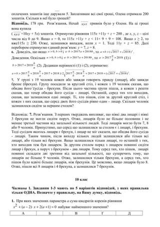 оплачених зошитів іще дарували 5. Заплативши всі свої гроші, Олена отримала 200
зошитів. Скільки в неї було грошей?
Відповідь. 178 грн. Розв’язання. Нехай
−−−−
xyz гривнів було у Олени. На ці гроші
вона купила
(
−−−−
xyz +10xy + 5x) зошитів. Отримуємо рівняння 115x +11y + z = 200 , де х, у, z – цілі
числа від 0 до 9. Якщо x = 0, то 115x +11y + z < 11× 9 + 9 = 108. Якщо x ≥ 2, то
вже115x ≥ 230. Отже, залишився випадок, коли x = 1. Тоді 11y + z = 85. Далі
перебором отримуємо єдиний розв’язок: y = 7, z = 8.
6. Доведіть, що якщо 0,0 >> ba і baba 20182017 +>⋅ , то 2
)20182017( +>+ba .
Доведення. Оскільки 0,0 >> ba і baba 20182017 +>⋅ , то 20182017 +>⋅
b
a
a (1) і
a
b
b 20182017 +> (2). Додавши нерівності (1) і (2), отримаємо:
.)20182017(201820172018201722018201720182017 2
+=++⋅≥+++>+
a
b
b
a
a
b
b
a
ba
7. У групі з 19 чоловік кожен або завжди говорить правду (лицар), або завжди
бреше (брехун). Групу посадили за круглий стіл, і кожен з 19 чоловік сказав, що
обидва його сусіда - брехуни. Після цього частина групи пішла, а кожен з решти
сказав, що тепер обидва його сусіда - лицарі. Останній, серед тих хто виходив,
сказав, що залишилися одні лицарі. Ті, хто пішов, сіли за другий круглий стіл, і
кожен з них сказав, що серед двох його сусідів рівно один - лицар. Скільки чоловік
залишилося сидіти за першим столом?
Відповідь: 7. Розв’язання. З перших тверджень випливає, що ніякі два лицарі і ніякі
3 брехуни не могли сидіти поруч. Отже, лицарів було не більше половини і не
менше третьої частини від загальної кількості людей. Тоді лицарів могло бути 7, 8
або 9 чоловік. Припустимо, що серед що залишилися за столом є і лицарі, і брехуни.
Тоді сусідом якогось лицаря є брехун, і лицар не міг сказати, що обидва його сусіда
- лицарі. Таким чином, після виходу кількох людей залишилися або тільки всі
лицарі, або тільки всі брехуни. Якщо залишилися тільки лицарі, то останній з тих,
хто виходив теж був лицарем. За другим столом поряд з лицарем повинні сидіти
лицар і брехун, а поруч з брехуном - два лицаря. Тому серед тих, хто пішов, лицарі
повинні складати дві третини від загальної кількості, що суперечить тому, що
лицарів не більше 9 чоловік. Отже, залишилися тільки брехуни, а серед тих, хто
пішов було вдвічі більше лицарів, ніж брехунів. Це можливо, якщо лицарів було 8.
Отже, пішли всі 8 лицарів і 4 брехуна, а залишилися 7 брехунів.
10 клас
Частина 1. Завдання 1-3 мають по 5 варіантів відповідей, з яких правильна
тільки ОДНА. Позначте у правильну, на Вашу думку, відповідь.
1. При яких значеннях параметра а сума квадратів коренів рівняння
x2 + (a − 2)⋅ x + 2(a +1) = 0 набуває найменшого значення?
А Б В Г Д
 