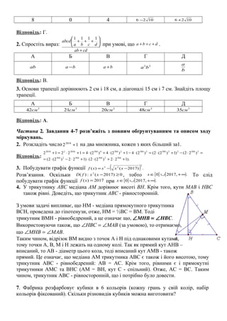 8 0 4 1026 − 1026 +
Відповідь: Г.
2. Спростіть вираз:
cdab
dcba
abcd
+






+++
1111
при умові, що dcba +=+ .
А Б В Г Д
ab ba − ba + 22
ba
b
a
Відповідь: В.
3. Основи трапеції дорівнюють 2 см і 18 см, а діагоналі 15 см і 7 см. Знайдіть площу
трапеції.
А Б В Г Д
2
42cм 2
21см 2
20см 2
48см 2
35см
Відповідь: А.
Частина 2. Завдання 4-7 розв’яжіть з повним обґрунтуванням та описом ходу
міркувань.
2. Розкладіть число 122018
+ на два множника, кожен з яких більший за1.
Відповідь: ).122)2(2()122)2(2(
)22()1)2(2()2(41)2(4)2(412212
50425045042504
250422504250425044504201622018
+⋅+⋅⋅+⋅−⋅=
=⋅−+⋅=⋅−+⋅+⋅=+⋅=+
3. Побудувати графік функції ( ) .)2017()(
2
23
−−= xxxxf
Розв’язання. Оскільки 0)2017(:)( 2
≥−xxfD , тобто { } [ ).,20170 ∞+∪∈x То слід
побудувати графік функції 2017)( =xf при { } [ ).,20170 ∞+∪∈x
4. У трикутнику АВС медіана АМ дорівнює висоті BH. Крім того, кути МАВ і НВС
також рівні. Доведіть, що трикутник АВС - рівносторонній.
З умови задачі випливає, що НМ - медіана прямокутного трикутника
BCH, проведена до гіпотенузи, отже, НМ = ½ВС = BM. Тоді
трикутник ВМН - рівнобедрений, а це означає що, ∠MHB = ∠HBC.
Використовуючи також, що ∠HBC = ∠MAB (за умовою), то отримаємо,
що ∠MHB = ∠MAB.
Таким чином, відрізок ВМ видно з точок А і Н під однаковими кутами,
тому точки A, B, M і H лежать на одному колі. Так як прямий кут АНВ –
вписаний, то АВ - діаметр цього кола, тоді вписаний кут АМВ - також
прямий. Це означає, що медіана AM трикутника ABC є також і його висотою, тому
трикутник ABC - рівнобедрений: AB = AC. Крім того, рівними є і прямокутні
трикутники АМС та ВНС (АМ = BH, кут С - спільний). Отже, AС = BC. Таким
чином, трикутник АВС - рівносторонній, що і потрібно було довести.
7. Фабрика розфарбовує кубики в 6 кольорів (кожну грань у свій колір, набір
кольорів фіксований). Скільки різновидів кубиків можна виготовити?
 