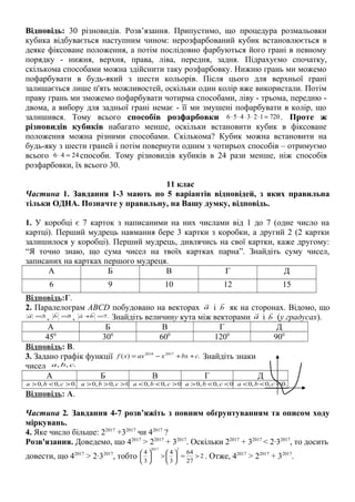 Відповідь: 30 різновидів. Розв’язання. Припустимо, що процедура розмальовки
кубика відбувається наступним чином: нерозфарбований кубик встановлюється в
деяке фіксоване положення, а потім послідовно фарбуються його грані в певному
порядку - нижня, верхня, права, ліва, передня, задня. Підрахуємо спочатку,
скількома способами можна здійснити таку розфарбовку. Нижню грань ми можемо
пофарбувати в будь-який з шести кольорів. Після цього для верхньої грані
залишається лише п'ять можливостей, оскільки один колір вже використали. Потім
праву грань ми зможемо пофарбувати чотирма способами, ліву - трьома, передню -
двома, а вибору для задньої грані немає - її ми змушені пофарбувати в колір, що
залишився. Тому всього способів розфарбовки 720123456 =⋅⋅⋅⋅⋅ . Проте ж
різновидів кубиків набагато менше, оскільки встановити кубик в фіксоване
положення можна різними способами. Скількома? Кубик можна встановити на
будь-яку з шести граней і потім повернути одним з чотирьох способів – отримуємо
всього 2446 =⋅ способи. Тому різновидів кубиків в 24 рази менше, ніж способів
розфарбовки, їх всього 30.
11 клас
Частина 1. Завдання 1-3 мають по 5 варіантів відповідей, з яких правильна
тільки ОДНА. Позначте у правильну, на Вашу думку, відповідь.
1. У коробці є 7 карток з написаними на них числами від 1 до 7 (одне число на
картці). Перший мудрець навмання бере 3 картки з коробки, а другий 2 (2 картки
залишилося у коробці). Перший мудрець, дивлячись на свої картки, каже другому:
“Я точно знаю, що сума чисел на твоїх картках парна”. Знайдіть суму чисел,
записаних на картках першого мудреця.
А Б В Г Д
6 9 10 12 15
Відповідь:Г.
2. Паралелограм ABCD побудовано на векторах a

і b

як на сторонах. Відомо, що
3=a

, 5=b

, .7=+ba

Знайдіть величину кута між векторами a

і b

(у градусах).
А Б В Г Д
450
300
600
1200
900
Відповідь: В.
3. Задано графік функції .)( 20172018
cbxxaxxf ++−= Знайдіть знаки
чисел .,, cba
А Б В Г Д
.0,0,0 ><> cba .0,0,0 >>> cba .0,0,0 ><< cba .0,0,0 <<> cba .0,0,0 <<< cba
Відповідь: А.
Частина 2. Завдання 4-7 розв’яжіть з повним обґрунтуванням та описом ходу
міркувань.
4. Яке число більше: 22017
+32017
чи 42017
?
Розв'язання. Доведемо, що 42017
> 22017
+ 32017
. Оскільки 22017
+ 32017
< 2∙32017
, то досить
довести, що 42017
> 2∙32017
, тобто 2
27
64
3
4
3
4
32017
>=





>





. Отже, 42017
> 22017
+ 32017
.
 