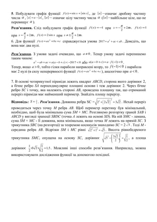 5. Побудувати графік функції { }xxxf sinsin)( += , де { } −a означає дробову частину
числа a , { } [ ]aaa −= , [ ] −a означає цілу частину числа a ([ ] −a найбільше ціле, що не
перевищує a ).
Розв'язання. Слід побудувати графік функції 1)( −=xf при ,2
2
nx π
π
+−= 1)( =xf
при ,2
2
nx π
π
+= xxf sin2)( = при .2
2
nx π
π
+±≠
6. Для функції cbxaxxf ++= 2
)( справджується умова abaca <++ 2
2017 . Доведіть, що
вона має два нулі.
Розв’язання. З умови задачі очевидно, що 0≠a . Тепер умову задачі перепишемо
таким чином:
02017)(2
<−<+−=+− cbaaacaba або 0)1()( <−⋅=+− facbaa .
Тепер, якщо 0a > , тобто гілки параболи направлені вгору, то ( 1) 0f − < і парабола
має 2 нулі (в силу неперервності функції cbxaxxf ++= 2
)( ), аналогічно при 0a < .
7. В основі чотирикутної піраміди лежить квадрат ABCD, сторона якого дорівнює 2,
а бічне ребро SA перпендикулярне площині основи і теж дорівнює 2. Через бічне
ребро SC і точку, яка належить стороні AB, проведена площину так, що отриманий
переріз піраміди має найменший периметр. Знайдіть площу перерізу.
Відповідь: 2
3
=S . Розв'язання. Довжина ребра SC = ( )
2
2
2 2 2 3 2+ = . Нехай переріз
проводиться через точку М ребра АВ. Щоб периметр перетину був мінімальний,
необхідно, щоб була мінімальна сума SM + MC. Розглянемо розгортку граней SAB і
ABCD у вигляді трапеції SВDC (точка А лежить на основі SD). На ній SMC - ламана,
сума SM + MC - її довжина, вона мінімальна, якщо точка М лежить на прямій SC. З
трикутника SВC (на розгортці) за теоремою косинусів знаходимо SC = 2 5 . Тоді М -
середина ребра АВ. Відрізки SM і MC рівні 2 2
2 1 5+ = . Висота рівнобедреного
трикутника SMC, опущена на основу SC, дорівнює
2
2 3 2 1
5
2 2
 
− = ÷ ÷
 
, а площа
дорівнює
1 1
3 2 1,5
2 2
× × = . Можливі інші способи розв’язання. Наприклад, можна
використовувати дослідження функції за допомогою похідної.
 