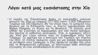 Λόγοι κατά μιας επανάστασης στην Χίο
• Η έκρηξη της Επανάστασης βρήκε το πολυπληθές ελληνικό
στοιχείο της Χίου να ευημερεί (117.000 έναντι 3.000 Οθωμανών
Τούρκων και 100 Εβραίων). Με τον στόλο τους, το εμπορικό τους
δαιμόνιο και τη διπλωματία τους, οι Χιώτες κυριαρχούσαν στη
Μαύρη Θάλασσα, το Αιγαίο και τη Μεσόγειο. Το γεγονός αυτό
ώθησε τον Σουλτάνο να παραχωρήσει στο νησί πολλά προνόμια,
που άγγιζαν το καθεστώς αυτονομίας. Έτσι, οι κυρίαρχες τάξεις
της Χίου δεν είχαν κανένα λόγο να ξεσηκωθούν κατά των
Τούρκων. Το μαρτυρά και η αποτυχία του Τομπάζη τον Απρίλιο
του 1821. Οι ντόπιοι πρόκριτοι είχαν και μία σοβαρή δικαιολογία
να αντιδρούν στον ξεσηκωμό: η Χίος βρίσκεται σχεδόν δύο μίλια
από τη Μικρασιατική ενδοχώρα, με αποτέλεσμα κάθε απόπειρα
εξέγερσης να είναι καταδικασμένη σε αποτυχία.
 