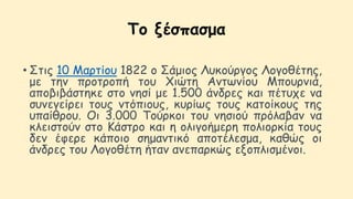 Το ξέσπασμα
• Στις 10 Μαρτίου 1822 ο Σάμιος Λυκούργος Λογοθέτης,
με την προτροπή του Χιώτη Αντωνίου Μπουρνιά,
αποβιβάστηκε στο νησί με 1.500 άνδρες και πέτυχε να
συνεγείρει τους ντόπιους, κυρίως τους κατοίκους της
υπαίθρου. Οι 3.000 Τούρκοι του νησιού πρόλαβαν να
κλειστούν στο Κάστρο και η ολιγοήμερη πολιορκία τους
δεν έφερε κάποιο σημαντικό αποτέλεσμα, καθώς οι
άνδρες του Λογοθέτη ήταν ανεπαρκώς εξοπλισμένοι.
 